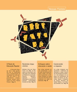 Nossas Fontes
Este artigo pretende ser
uma aproximação à área
do saber denominada Edu-
cação e Saúde, com inten-
ção de apresentar os dife-
rentes enfoques ou modos
como esta área lida com os
problemas de saúde da
população. Pág. 46
Enfoques sobre
educação e saúde
Um artigo instigante que
apresenta a definição de
educação e saúde a partir
de uma perspectiva históri-
ca e da produção de um
grupo de profissionais de
saúde do Núcleo de Edu-
cação, Saúde e Cidadania
da Escola Nacional de
Saúde Pública, da Funda-
ção Oswaldo Cruz. Pág. 58
Construindo
a resposta
Reflexão feita por Paulo
Freire, em 1982, na Vila
Alpina, em São Paulo, num
bate papo com militantes
da Pastoral da Juventude,
Pastoral Operária,
Oposição Sindical
Metalúrgica e membros de
diversas Comunidades
Eclesiais de Base. Pág. 32
Pacientes impa-
cientes
A Educação Popu-
lar não é algo parado.
Ela tem se modificado
com a transformação da
sociedade.Tem sido apli-
cada em novos e sur-
preendentes campos.
Estamos sempre preci-
sando de novos "Paulos
Freires". Pág. 31
O Paulo da
Educação Popular
30-abre-nossas fontes:30-abre-nossas fontes.qxd 7/11/2007 19:50 Page 1
 