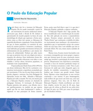 P
aulo Freire não foi o inventor da Educação
Popular. Ela foi sendo construída a partir de
um movimento de muitos intelectuais latino-
americanos que, desde a década de 50, vinham se
aproximando do mundo popular na busca de uma
metodologia de relação que superasse a forma auto-
ritária como as elites (até mesmo as lideranças de
esquerda) abordavam a população. Foram descobrin-
do que as classes populares, ao contrário de uma
massa de carentes passivos e resistentes a mudanças,
eram habitadas por grandes movimentos de busca de
enfrentamento de seus problemas e por muitas ini-
ciativas de solidariedade. Tinham um saber muito
rico que as permitia viver até com alegria em meio a
situações tão adversas. Esses intelectuais foram des-
cobrindo que, quando colocavam o seu saber e o seu
trabalho a serviço dessas iniciativas populares, os
resultados eram surpreendentes.
O pernambucano Paulo Freire (1921-1997) foi
um desses intelectuais. Mas ele foi o primeiro a sis-
tematizar teoricamente a experiência acumulada por
este movimento. E fez isto de uma forma muito ela-
borada, elegante e amorosa. Seu livro Pedagogia do
Oprimido, escrito em 1966, difundiu a Educação
Popular por todo o mundo. Por isso, em muitos paí-
ses, a Educação Popular costuma ser chamada de
pedagogia freiriana. A teorização da Educação
Popular permitiu não apenas a sua difusão, mas o
seu aperfeiçoamento, na medida em que apurou
aquilo que lhe era mais fundamental e ajudou a
organizar os seus princípios de forma coerente.
Ficou, assim, mais fácil dizer o que é e o que não é
Educação Popular, ajudando a superar confusões.
A Educação Popular não é algo parado. Ela
tem se modificado com a transformação da socieda-
de. Tem sido aplicada em novos e surpreendentes
campos. Estamos sempre precisando de novos
"Paulos Freires" que continuem o trabalho de elabo-
rar teoricamente essas mudanças e de sistematizar a
experiência que os movimentos sociais vão acumu-
lando em suas lutas. Este é um trabalho que tem se
mostrado difícil. Por isso, temos muita saudades de
Paulo Freire.
Muitas vezes, ficamos muito fascinados com
os avanços conseguidos por nosso grupo e esquece-
mos que fazemos parte de uma construção muito
antiga que envolveu a participação de muitas outras
pessoas. Desprezamos esta experiência acumulada,
correndo o risco de estarmos perdendo tempo na
busca de "inventar novamente a roda". Para os pro-
fissionais de saúde que estão chegando agora no
desafio do trabalho comunitário, é importante
lembrar que tivemos um grande mestre: Paulo
Freire. Quantas coisas importantes os seus escritos
continuam a nos ensinar. E para homenageá-lo,
nada melhor do que trazer um texto seu, com suas
palavras originais. Para isso, nós da Rede de
Educação Popular e Saúde, escolhemos um texto
bem simples, escrito há mais de 20 anos, logo
depois que ele voltou ao Brasil de seu exílio (teve
de fugir do país, em 1964, por causa da persegui-
ção da ditadura militar).
O Paulo da Educação Popular
Eymard Mourão Vasconcelos
Ilustração: Mascaro
31
31abertura-paulo-freire:31abertura-paulo-freire.qxd 7/11/2007 19:51 Page 1
 