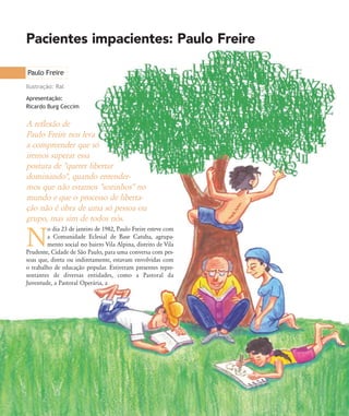 Pacientes impacientes: Paulo Freire
Paulo Freire
Ilustração: Ral
A reflexão de
Paulo Freire nos leva
a compreender que só
iremos superar essa
postura de "querer libertar
dominando", quando entender-
mos que não estamos "sozinhos" no
mundo e que o processo de liberta-
ção não é obra de uma só pessoa ou
grupo, mas sim de todos nós.
N
o dia 23 de janeiro de 1982, Paulo Freire esteve com
a Comunidade Eclesial de Base Catuba, agrupa-
mento social no bairro Vila Alpina, distrito de Vila
Prudente, Cidade de São Paulo, para uma conversa com pes-
soas que, direta ou indiretamente, estavam envolvidas com
o trabalho de educação popular. Estiveram presentes repre-
sentantes de diversas entidades, como a Pastoral da
Juventude, a Pastoral Operária, a
Apresentação:
Ricardo Burg Ceccim
32-45-pacienteimpacientemodi:32-45-pacienteimpacientemodi.qxd 7/11/2007 17:40 Page 1
 
