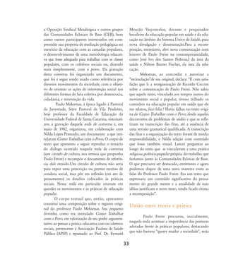 a Oposição Sindical Metalúrgica e outros grupos
das Comunidades Eclesiais de Base (CEB), bem
como outros participantes interessados em com-
preender sua proposta de mediação pedagógica no
exercício da educação com as camadas populares,
o desenvolvimento de uma metodologia educati-
va que fosse adequada para trabalhar com as classes
populares, com os coletivos sociais ou, dizendo
mais simplesmente, com o povo.. Da gravação
desta conversa foi organizado um documento,
que foi e segue sendo usado como referência por
diversos movimentos da sociedade, com o objeti-
vo de orientar as ações de intervenção social nas
diferentes formas de luta coletiva por democracia,
cidadania, e reinvenção da vida.
Paulo Meksenas, à época ligado á Pastoral
da Juventude, Setor Pastoral de Vila Prudente,
hoje professor da Faculdade de Educação da
Universidade Federal de Santa Catarina, sistemati-
zou a gravação daquela roda de conversa e, em
maio de 1982, organizou, em colaboração com
Nilda Lopes Penteado, um documento a que inti-
tularam Como Trabalhar com o Povo. O corpo de
texto que apresento a seguir reproduz o temário
do diálogo ocorrido naquela roda de conversa
(um círculo de cultura, nos termos que propunha
Paulo Freire) e recompòe o documento de referên-
cia dali extaído.Um círculo de cultura não seria
para expor uma prescrição ou prestar receitas de
conduta social, mas pôr em reflexão (em ato de
pensamento) os desafios colocados às práticas
sociais. Nessa roda em particular estavam em
questão os movimentos e as práticas de educação
popular.
O corpo textual que, então, apresento
constitui uma composição sobre o registro origi-
nal do professor Paulo Meksenas. Seu pequeno
livrinho, como era intitulado Como Trabalhar
com o Povo, em valorização de seu poder argumen-
tativo ao pensar a prática educativa com os coletivos
sociais, pertencente à Associação Paulista de Saúde
Pública (APSP) e repassado ao Prof. Dr. Eymard
Mourão Vasconcelos, docente e pesquisador
brasileiro da educação popular em saúde e da edu-
cação no âmbito do Sistema Ðnico de Saúde, para
nova divulgação e disseminação.Para a recom-
posição, entretanto, abri nova comunicação com
leitores de Paulo Freire na contemporaneidade,
como José Ivo dos Santos Pedrosa,l da área da
saúde e Nilton Bueno Fischer, da área da edu-
cação.
Meksenas, ao concordar e autorizar a
„reciruclação‰de seu original, declara: „É com satis-
fação que li a reorganização de Ricardo Ceccim
sobre a comunicação de Paulo Freire. Não sabia
que aquele texto, vinculado aos tempos áureos do
movimento social e popular, tivesse trilhado os
caminhos na educação popular em saúde que ele
me relatou, fico feliz ! Havia falhas no texto origi-
na de Como Trabalhar com o Povo, desde aqueles
decorrentes de problemas de aúdio e que se refle-
tiram na transcrição das fitas, até a ausência de
uma revisão gramatical qualificada. A transcrição
das fitas e a organização do texto foram de minha
responsabilidade, e Nilda edição com conteúdo
que fosse também visual. Lancei perguntas ao
longo do texto que se vinculavam a uma prática
religiosa político-popular própria do trabalho que
fazíamos junto às Comunidades Eclesias de Base.
O que precisava ser destacado, entretanto e agora
podemos dispor de uma nova maneira eram as
falas do Professor Paulo Freire. Era um texto que
expressava um conteúdo significativo do pensa-
mento do grande mestre e a atualidade de suas
idéias justificam o novo texto, tendo ficado ótima
a recomposição‰.
União entre teoria e prática
Paulo Freire procurou, inicialmente,
naquela roda acentuar a importância das posturas
adotadas frente às práticas populares, destacando
que não bastava "querer mudar a sociedade", seria
33
32-45-pacienteimpacientemodi:32-45-pacienteimpacientemodi.qxd 7/11/2007 17:40 Page 2
 