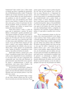 fundamental "saber mudar", isto é, "saber mudar
na direção que busca a igualdade de oportunida-
des e de liberdade para todos e todas". O educador
lembrou que ocorrem momentos em que "nossas
ações se tornam difíceis de serem desenvolvidas e
nos perdemos no meio do caminho" e que, na
maioria das vezes, nem percebemos, pois "herda-
mos de nossa história a tradição de não termos
tido, como povo, a chance de participar das deci-
sões da sociedade". Assim, ao tentarmos a partici-
pação, "acabamos por utilizar as mesmas ferra-
mentas das classes dominantes".
Paulo Freire alertou a todos e a todas do
grupo que só superaremos a postura "de querer
libertar o dominando", quando entendemos que
"não estamos sozinhos no mundo" e que o proces-
so de libertação não é obra de uma só pessoa ou
grupo, mas "de todos nós". Para isso, seria preciso
"saber ler a nossa vida", isto é, procurar agir e refle-
tir sobre nossas ações individuais e sobre as ações
sociais. A esse ato Paulo Freire chamava de "unir
teoria e prática", pois somente refletindo sobre
essas ações podemos dar validade a elas, nos reco-
nhecer nelas e, então, agirmos nos reconhecendo
como „sujeitos da história‰, asumindo-nos como
autores e não reféns da história do mundo.
Paulo Freire chamou a atenção para o fato
de que "os problemas sempre virão e serão solucio-
nados ou não, dependendo de nosso entendimen-
to e de nossas ações", mas que o importante seria
compreender que, "para lutar pela libertação ou
pela autonomia", para desenvolver nossa capacida-
de autoria e autodeterminação, é preciso que
aprendamos, entre tantas outras virtudes, a de
"vivermos pacientemente impacientes".
No encontro com Paulo Freire, o debate foi
em torno das posições apresentadas pelos partici-
pantes e de uma discussão reflexiva orientada pelo
educador entre estas posições práticas e suas rela-
ções com a teoria.
Paulo Freire: „Em primeiro lugar, o moço
ali tem razão, quando afirmou que não se pode
ficar só na teoria, isso seria fazer teoricismo. O que
ensina a gente a fazer as coisas é a prática da gente.
Por isso Ânão faz mal nenhumÊ, que se leia um
livro ou outro. Devemos ler e é importante ler-
mos, mas o fundamental é o fazer, isto é, lançar-
mo-nos numa prática e ir aprendendo-reaprenden-
do, criando-recriando com o povão. Lendo, ao
mesmo tempo, as teorias adequadas aos temas.
Isso é o que ensina a gente o necessário movimen-
to prática-teoria-prática. Agora, se há possibilidade
de se bater um papo com quem tem prática ou
com quem já teve prática ou, ainda, com quem
tem uma fundamentação teórica a propósito da
experiência, isto é excelente. A prática refletida é a
práxis, e é a que indica o caminho certo a ser bus-
cado‰.
„Eu me comprometo, porque eu acho isso
válido, a dar o meu assessoramento a vocês. Agora,
o que é preciso é ÂfazerÊ. Assim, a gente vai tendo
a sensação agradável de estar descobrindo as coisas
com o povo. Então, hoje, eu tenho a impressão de
que não caberia uma palestra sobre um ÂMétodoÊ
de realizar a educação popular, não é para isso que
eu vim aqui. Eu tenho a impressão de que eu
poderia colocar a nós - e não a vocês, porque eu
coloco a mim também - alguns elementos, chame-
mos, até, de princípios, que são válidos, não ape-
nas para quem está metido com alfabetização, mas
para quem estiver participando de qualquer tipo
de pastoral [ ou enfrentando as relações entre
movimento e mudança]. Não importa se está
fazendo alfabetização de adultos ou se está traba-
lhando na pastoral operária, na área da saúde ou
qualquer outra que seja. Os princípios são válidos,
34
32-45-pacienteimpacientemodi:32-45-pacienteimpacientemodi.qxd 7/11/2007 17:40 Page 3
 