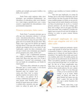 também, por exemplo, para quem é médico e tra-
balha com o povão‰.
Paulo Freire então explanou sobre cinco
princípios - que considerava fundamentais - aos
educadores e às educadoras: saber ouvir; desmon-
tar a visão mágica; aprender/estar com o outro;
assumir a ingenuidade dos educandos(as) e viver
pacientemente impaciente.
Primeiro princípio: Saber ouvir
Paulo Freire: „o primeiro princípio que eu
acho que seria interessante salientar é o de que,
como educadores/educadoras, devemos estar
muito convencidos de uma coisa que é óbvia: nin-
guém está só no mundo. Dá até para dizer: ÂMas,
Paulo, como é que você foi afirmar um negócio
tão besta desses?Ê Claro que todo mundo aqui está
sabendo que ninguém está só, mas vamos ver que
implicações a gente tira dessa constatação, uma
vez que é mesmo uma constatação, que ninguém
precisa pesquisar para, então, revelar isso‰.
„Agora, o que é fundamental, portanto,
não é fazer a constatação. Fazer a constatação é
muito fácil. Basta estar aqui, estar vivo. O que é
importante é ÂencarnarÊ essa constatação, o que
traz um bando de conseqüências, um bando de
imp1icações‰.
„A primeira delas, sobretudo no campo da
Educação, que é o nosso campo, é a de encarar
que ninguém está só e que os seres
humanos estão ÂnoÊ mundo ÂcomÊ
outros seres. Estar ÂcomÊ os outros
significa respeitar nos outros o direi-
to de Âdizer a sua palavraÊ. Aí já
começa a embananar para quem tem
uma posição nada humilde, uma
posição de quem pensa que conhece
a verdade toda e, portanto, tem que
meter na cabeça de quem não a
conhece o que considera ou é mesmo verdade ou
ciência‰.
„Isso tem uma implicação, no campo da
Teologia, que eu acho muito importante, mas não
vamos discutir isso hoje. Eu gosto de falar dessas
coisas, também porque, no fundo, eu sou um teó-
logo, porque sou um sujeito desperto, um homem
em busca da preservação da sua fé, e, é inviável
procurar preservar a fé, sem fazer teologia, quer
dizer, sem se religar, sem ter um papo com Deus
[seria como dizer Âsem se implicarÊ]. A minha van-
tagem é que eu nunca fiz um curso de teologia sis-
temática, aí, então, eu posso cometer heresias
maravilhosas‰.
A principal implicação de reco-
nhecer que ninguém está só é a de
saber ouvir
„A primeira implicação profunda e rigoro-
sa que surge quando eu encaro que não estou só,
é exatamente o direito e o dever que eu tenho de
respeitar em ti o direito de você também Âdizer a
sua palavraÊ. Isso significa dizer, então, que eu pre-
ciso, também, saber ouvir. Na medida, porém, em
que eu parto do reconhecimento do teu direito de
Âdizer a sua palavraÊ, quando eu te falo porque te
ouvi, eu faço mais do que falar Âa tiÊ, eu falo Âcon-
tigoÊ. Eu não sei se estou complicando, mas,
vejam bem, eu não estou fazendo um jogo de
palavras, estou usando palavras. Eu usei a prepo-
sição ÂaÊ, falar ÂaÊ ti, mas disse que
o Âfalar a tiÊ só se converte no Âfalar
contigoÊ se eu te escuto. Vejam
como, no Brasil, está cheio de
gente falando ÂpraÊ gente, mas não
ÂcomÊ a gente. Faz mais de 480
anos que o povão brasileiro leva
porrete!‰
„Então, vejam bem, o que
isso tem a ver com o trabalho do
35
32-45-pacienteimpacientemodi:32-45-pacienteimpacientemodi.qxd 7/11/2007 17:40 Page 4
 
