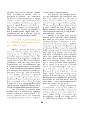 educador? Numa posição autoritária, evidente-
mente, a educadora/o educador, falam ÂaoÊ
povo/falam ÂaoÊ estudante. O que é terrível é ver
um montão de gente que se proclama de esquerda
e continua falando ÂaoÊ povo e não ÂcomÊ o povo,
numa contradição extraordinária com a própria
posição de esquerda. Porque o correto da direita é
falar ÂaoÊ povo, enquanto o correto da esquerda é
falar ÂcomÊ o povo. Pois bem, esse ÂtrequinhoÊ eu
acho de uma importância enorme. Então, essa é a
primeira conclusão que eu acho que a gente tira
quando percebe que não está só no mundo‰.
O ÂMétodo Paulo FreireÊ não é,
na realidade, um método, não há
um ÂmodeloÊ a seguir
„Quando a gente encarna e vive este não
estar só no mundo, percebe a necessidade da
comunicação, daí da alfabetização de todos e
todas e logo se pensa no chamado ÂMétodo Paulo
FreireÊ, mas eu não gosto de falar nisso, que é um
negócio chato pra burro. Ele, no fundo, não é um
método, não é nada assim como muitos dizem.
Porque não deve haver um modelo a seguir, trata-
se de uma Âconcepção de mundoÊ, é uma Âpedago-
giaÊ, não é um método cheio de técnicas pautado
pelas prescrições [ou normativas - as receitas] que
deve estar ai. Eu acho que a gente sabe muito mais
as coisas quando a gente apreende o significado
disso que eu abordei e, portanto, põe em prática.
Isso é mais relevante e significativo do que quan-
do se está pensando no ba-be-bi-bo-bu do método.
O ba-be-bi-bo-bu só se encarna quando esse prin-
cípio de apreender o significado das coisas (daí ser
possível aprender verdadeiramente) é respeitado‰.
„Se o alfabetizador está, sobretudo, dispos-
to a viver ÂcomÊ o alfabetizando uma experiência
na qual o alfabetizando Âdiz a sua palavraÊ ao alfa-
betizador e não apenas escuta a do alfabetizador,
a alfabetização se autentica, tendo no alfabetizan-
do um criador da sua aprendizagem‰.
„Pois bem, esse é um outro princípio que
eu acho fundamental: uma conseqüência desse
falar ÂaÊ ou do falar ÂcomÊ: eu só falo ÂcomÊ na
medida em que eu também escuto. Eu só escuto
na medida em que eu respeito inclusive aquele que
fala me contradizendo. Porque se a gente só escu-
ta aquele ou aquilo que concorda com a gente...
Puxa, é exatamente o que está aí no poder! Quer
dizer, desde que vocês aceitem as regras do jogo, a
abertura brasileira prossegue...‰
„Quando eu era muito moço, me conta-
ram uma história que se deu, dizem, com Henry
Ford. Diz-se que um dia Henry Ford reuniu, pos-
sivelmente em Detroit, os técnicos dele, os assesso-
res etc. e disse: ÂOlha, vamos discutir o problema
do novo modelo dos carros FordÊ. Então, os técni-
cos disseram: ÂSr. Henry, vamos dar um jeito de
acabar com esses carros só pretos, feios, danados,
vamos tacar carros marrom, carro verde, carro
azul, mudar o estilo, fazer um negócio mais dinâ-
micoÊ. Então, quando deu 5h, dizem que Henry
Ford falou: ÂOlha, eu tenho um negócio agora,
vamos fazer o seguinte: amanhã a gente se reúne
aqui às 5 horas pra resolver sobre as propostasÊ.
No dia seguinte, às 15 para as 5h, os assessores
estavam todos na sala e às 10 para as 5h a secretá-
ria de Ford entrou e anunciou: ÂSenhores, o Sr.
Ford não pode vir, mas ele pede que os senhores
façam a reunião. Ele disse que concordará com os
senhores, desde que seja preta a cor dos carrosÊ.
Isso é exatamente o que está aí. Se o povo brasilei-
ro concordar que a abertura deve ser assim, ela
existe, senão... É uma coisa extraordinária isso!
Uma coisa fantástica! É o que está aí!!!‰
„Então, eu falo ÂcontigoÊ quando eu sou
capaz de escutar e, se não sou capaz, eu falo Âa tiÊ.
O falar ÂaÊ é um falar ÂsobreÊ, falar ÂaÊ significa falar
ao ÂentornoÊ. Eu falo ÂaÊ ti sobre a situação tal ou
qual. Se eu, pelo contrário, escuto também, então
a conseqüência é outra. É assim para um trabalho
de alfabetização de adultos, de educação em
36
32-45-pacienteimpacientemodi:32-45-pacienteimpacientemodi.qxd 7/11/2007 17:40 Page 5
 