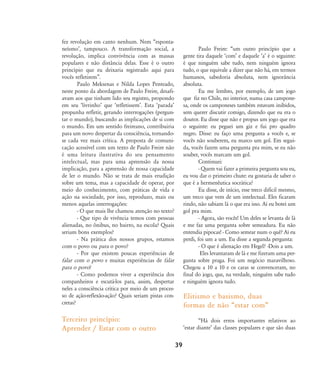 fez revolução em canto nenhum. Nem „esponta-
neísmoÊ, tampouco. A transformação social, a
revolução, implica convivência com as massas
populares e não distância delas. Esse é o outro
princípio que eu deixaria registrado aqui para
vocês refletirem‰.
Paulo Meksenas e Nilda Lopes Penteado,
neste ponto da abordagem de Paulo Freire, desafi-
avam aos que tinham lido seu registro, propondo
em seu ÂlivrinhoÊ que ÂrefletissemÊ. Esta ÂparadaÊ
propunha refletir, gerando interrogações (pergun-
tar o mundo), buscando as implicações de si com
o mundo. Em um sentido freireano, contribuiria
para um novo despertar da consciência, tornando-
se cada vez mais crítica. A proposta de comuni-
cação acessível com um texto de Paulo Freire não
é uma leitura ilustrativa do seu pensamento
intelectual, mas para uma apreensão da nossa
implicação, para a apreensão de nossa capacidade
de ler o mundo. Não se trata de mais erudição
sobre um tema, mas a capacidade de operar, por
meio do conhecimento, com práticas de vida e
ação na sociedade, por isso, reproduzo, mais ou
menos aquelas interrogações:
- O que mais lhe chamou atenção no texto?
- Que tipo de vivência temos com pessoas
alienadas, no ônibus, no bairro, na escola? Quais
seriam bons exemplos?
- Na prática dos nossos grupos, estamos
com o povo ou para o povo?
- Por que existem poucas experiências de
falar com o povo e muitas experiências de falar
para o povo?
- Como podemos viver a experiência dos
companheiros e escutá-los para, assim, despertar
neles a consciência crítica por meio de um proces-
so de ação-reflexão-ação? Quais seriam pistas con-
cretas?
Terceiro princípio:
Aprender / Estar com o outro
Paulo Freire: „um outro princípio que a
gente tira daquele ÂcomÊ e daquele ÂaÊ é o seguinte:
é que ninguém sabe tudo, nem ninguém ignora
tudo, o que equivale a dizer que não há, em termos
humanos, sabedoria absoluta, nem ignorância
absoluta.
Eu me lembro, por exemplo, de um jogo
que fiz no Chile, no interior, numa casa campone-
sa, onde os camponeses também estavam inibidos,
sem querer discutir comigo, dizendo que eu era o
doutor. Eu disse que não e propus um jogo que era
o seguinte: eu peguei um giz e fui pro quadro
negro. Disse: eu faço uma pergunta a vocês e, se
vocês não souberem, eu marco um gol. Em segui-
da, vocês fazem uma pergunta pra mim, se eu não
souber, vocês marcam um gol.
Continuei:
- Quem vai fazer a primeira pergunta sou eu,
eu vou dar o primeiro chute: eu gostaria de saber o
que é a hermenêutica socrática?
Eu disse, de início, esse treco difícil mesmo,
um treco que vem de um intelectual. Eles ficaram
rindo, não sabiam lá o que era isso. Aí eu botei um
gol pra mim.
- Agora, são vocês! Um deles se levanta de lá
e me faz uma pergunta sobre semeadura. Eu não
entendia pipocas! - Como semear num o quê? Aí eu
perdi, foi um a um. Eu disse a segunda pergunta:
- O que é alienação em Hegel? -Dois a um.
Eles levantaram de lá e me fizeram uma per-
gunta sobre praga. Foi um negócio maravilhoso.
Chegou a 10 a 10 e os caras se convenceram, no
final do jogo, que, na verdade, ninguém sabe tudo
e ninguém ignora tudo.
Elitismo e basismo, duas
formas de não „estar com‰
„Há dois erros importantes relativos ao
Âestar dianteÊ das classes populares e que são duas
39
32-45-pacienteimpacientemodi:32-45-pacienteimpacientemodi.qxd 7/11/2007 17:40 Page 8
 