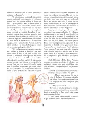 formas de Ânão estar comÊ as classes populares: o
elitismo e o basismo‰.
„O entendimento equivocado do conheci-
mento intelectual como superior é o elitismo,
mesmo que, em termos teóricos, o intelectual
diga: Âa gente precisa é viver o conhecimentoÊ.A
gente precisa é viver o que se diz, essa é a minha
ênfase. Todo mundo aqui sabe que não está só no
mundo. Ok, mas é preciso viver a conseqüência
disso, sobretudo se a opção é libertadora. O que é
preciso é encarnar isso, sobretudo quando a gente
se aproxima da massa popular. Muitos de nós vão
às massas populares arrogantemente, elitistamen-
te, para ÂsalvarÊ a massa inculta, incompetente,
incapaz... Isso é um absurdo! Porque, inclusive,
não é científico. Há uma sabedoria que se consti-
tui na massa popular pela prática‰.
„Há, também, um outro equívoco, que é o
que também se chama de basismo. ÂOu vocês
estão dentro da base o dia todo, a noite toda,
moram lá, morrem lá ou não podem dar palpite
nunca!Ê Isso é conversa fiada! Esse treco também
não está certo, não. Esse negócio de superestimar
a massa popular é um elitismo às avessas. Não há
porque fazer isso, não senhor! Eu tenho a mão
fina. A sociedade burguesa em que eu me consti-
tuí como intelectual não poderia ter-me feito dife-
rente. Eu devo ser humilde o suficiente para acei-
tar uma verdade histórica, que é o meu limite his-
tórico, ou, então, eu me suicido! Eu não vou me
suicidar porque é dentro dessa contradição que eu
me forjo como um novo tipo de intelectual.
Então, eu entendo esse treco. E afirmo que eu
tenho uma contribuição a dar à massa popular.
Nós temos uma contribuição a dar, mesmo não
vivendo e morrendo no meio do povo‰!
„Agora, para mim, o que é fundamental é
o seguinte: é que essa contribuição só é válida na
medida em que eu sou capaz de partir do nível em
que a massa está e, portanto, de aprender com ela.
Se não for assim, então a minha contribuição não
vale nada ou, pelo menos, vale muito pouco.
Então, esse é outro princípio independente de tec-
nicazinha de ba-be-bi-bo-bu. Quer dizer, é esse
Âestar comÊ e não simplesmente ÂparaÊ e, jamais,
ÂsobreÊ o outro. É isso o que caracteriza uma pos-
tura realmente libertadora. Bacana era se a gente
tivesse tempo de ir mostrando essas afirmações à
luz da experiência para perceber o que signifi-
cam‰.
Paulo Meksenas e Nilda Lopes Penteado
retomam novamente a reflexão. A reflexão é um
estabelecer contato com (estar com).Nesse caso,
com os leitores e também recupero, em parte suas
questões:
- Revendo os questionamentos anteriores e
nossa ação social, há falhas? Por quê?
- Muitas vezes a gente fala que o
povo lá do bairro é ignorante, não sabe
das coisas. Como fica, então, essa afirma-
ção: ninguém sabe tudo e ninguém igno-
ra tudo?
- O que é ser culto?
- Por que as camadas populares conside-
ram que as pessoas que têm diploma sabem tudo?
Quais as conseqüências dessa atitude para as pes-
soas e para a sociedade?
- Como devem ser valorizadas as pessoas?
O que podemos fazer a partir dessa reflexão?
40
32-45-pacienteimpacientemodi:32-45-pacienteimpacientemodi.qxd 7/11/2007 17:40 Page 9
 