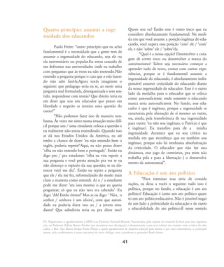 PS.: Registramos o agradecimento à APSP e ao Professor Eymard Mourão Vasconcelos, pelo repasse do material de base para esta organiza-
ção, ao Professor Nilton Bueno Fischer por incentivar essa divulgação e disseminação e por nos colocar em contato com a viúva do edu-
cador, a Dra. Ana Maria Araújo Freire (Nita), a quem agradecemos de maneira especial pela leitura e por seus comentários, e, principal-
mente, pelo acolhimento a nossa iniciativa de novo diálogo com o professor e pensador Paulo Freire.
Quarto princípio: assumir a inge-
nuidade dos educandos
Paulo Freire: „outro princípio que eu acho
fundamental é a necessidade que a gente tem de
assumir a ingenuidade do educando, seja ele ou
ela universitário ou popular.Eu estou cansado de
me defrontar nas universidades onde eu trabalho
com perguntas que às vezes eu não enetendo.Não
entendo a pergunta porque o cara que a está fazen-
do não sabe fazê-la.Agora vocês imaginem o
seguinte: que pedagogo seria eu se, ao ouvir uma
pergunta mal formulada, desorganizada e sem sen-
tido, respondesse com ironia? Que direito teria eu
em dizer que sou um educador que penso em
liberdade e respeito se ironizo uma questão do
outro?‰
„Não podemos fazer isso de maneira nen-
huma. ¤s vezes me sinto numa situação meio difí-
cil porque um / uma estudante coloca a questão e
eu realmente não estou entendendo. Quando isso
se dá nos Estados Unidos da América, eu até
tenho a chance de dizer: Âeu não entendo bem o
inglês, poderia repetir?ÊAqui, eu não posso dizer:
Âolha eu não entendo bem o portuguêsÊ. Então eu
digo pro / pra estudante: Âolha eu vou repetir a
sua pergunta e você presta atenção pra ver se eu
não distorço o espírito da sua questão; se eu dis-
torcer você me dizÊ. Então eu repito a pergunta
que ele / ela me fez, reformulando do modo mais
claro a maneira como entendi. Ai o / a estudante
pode me dizer: Âera isso mesmo o que eu queria
perguntar; só que eu não tava era sabendoÊ. Eu
digo: ÂAh! Então ótimo!Ê Mas se eu digo: Â Não, o
senhor / senhora é um idiotaÊ, com que autori-
dade eu poderia dizer isso ao / a jovem estu-
dante? Que sabedoria teria eu pra dizer isso?
Quem sou eu? Então esse é outro treco que eu
considero absolutamente fundamental. Na medi-
da em que você assume a posição ingênua do edu-
cando, você supera essa posição ÂcomÊ ele / ÂcomÊ
ela e não ÂsobreÊ ele / ÂsobreÊela.
„Qual é a nossa opção? Desenvolver a cora-
gem de correr risco ou desenvolver a marca do
autoritarismo? Talvez seja necessário começar a
aprender tudo de novo, contar com outras expe-
riências, porque se é fundamental assumir a
ingenuidade do educando, é absolutamente indis-
pensável assumir criticidade do educando diante
da nossa ingenuidade de educador. Esse é o outro
lado da medalha para o educador que se coloca
como auto-suficiente, onde somente o educando
nunca seria auto-suficiente. No fundo, esse edu-
cador é que é ingênuo, porque a ingenuidade se
caracteriza pela alienação de sí mesmo ao outro,
ou, ainda, pela transferência de sua ingenuidade
para outro: Âeu não sou ingênuo, o Patrício é que
é ingênuoÊ. Eu transfiro para ele a minha
ingenuidade. Acontece que eu sou crítico na
medida em que reconheço que eu também sou
ingênuo, porque não há nenhuma absolutização
da criticidade. O educador que não faz essa
dinâmica, esse jogo de contrários, pra mim não
trabalha pela e para a libertação ( o desenvolvi-
mento da autonomia)‰.
A Educação é um ato político
„Para terminar essa série de conside
rações, eu diria a vocês o seguinte: tudo isso é
política, porque no fundo, a educação é um ato
político! Educação é tanto um ato político quan-
to um ato político-educativo. Não é possível negar
de um lado a politicidade da educação e de outro
a educabilidade do ato político.É nesse sentido
41
32-45-pacienteimpacientemodi:32-45-pacienteimpacientemodi.qxd 7/11/2007 17:40 Page 10
 
