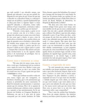 que todo partido é um educador sempre, mas
depende que educação é essa que esse partido faz.
Depende de com quem ele está. A favor de quê está
o educador ou a educadora? Então, se a educação é
sempre um ato político, a questão fundamental que
se coloca para mim é a seguinte: ÂQual é a nossa
opção?ÊO educador, a educadora, somos todos
políticos. O que é importante , entretanto, é saber a
favor de quem está a política que nós fazemos‰.
„Clareada a nossa opção, a gente vai ter
que ser coerente com ela: aí se fecha o cerco,
porque não adianta que eu passe uma noite fazen-
do esse curso aqui e, depois, vá para a área da
favela salvar os favelados com a minha ciência, em
lugar de aprender com os favelados a ciência deles.
Na verdade, meus amigos, não é o discurso que
diz se a prática é válida, é a prática que diz se o
discurso é válido ou não é. Quem ajuíza é a práti-
ca. Sempre! Não o discurso. Não adianta uma pro-
posta revolucionária se no dia seguinte minha
prática é de manutenção de privilégios. Isso eu
acho que é fundamental‰.
Correr risco e reinventar as coisas
„Há uma série de outras coisas, mas eu
diria a vocês que o fundamental está na coerência
com a opção de correr risco. Mudar é como uma
aventura permanente ou não é ato criador. Não
há criação sem risco. O que a gente tem que fazer
é reinventar as coisas.
„Temos que combater em todos e todas nós
uma marca trágica que nós carregamos, os
brasileiros e brasileira, que é a do autoritarismo que
marcou os primórdios do nosso nascimento. O
Brasil foi inventado autoritariamente e é autoritari-
amente que ele continua. Não é de se espantar de
maneira nenhuma que a abertura contra a repressão
ou a opressão se faça autoritariamente. Eu fiz um
discurso em Goiânia, no Congresso Brasileiro de
Professores, em que eu li uma série de textos
começando por um sermão fantástico do Padre
Vieira, durante a guerra dos holandeses. Eu comecei
por aí porque não tive tempo de ir mais fundo. Eu
passei uns 10 minutos lendo um trechino de um
sermão maravilhoso em que o Padre Vieira falava ao
vice-rei do Brasil, Marquês de Montalvan, no
Hospital da Misericórdia na Bahia‰.
„Ele dizia uma coisa muito bonita: em
nenhum milagre Cristo gastou mais tempo, nem
mais trabalho teve do que em curar o endemoniado
mudo. Esta tem sido a grande enfermidade deste
país: o silêncio. Um silêncio a que tem sido, sempre,
submetido o povo. O que Vieira não disse , inclu-
sive porque ele não faria essa análise de classe tão
cedo, é que, sobretudo nesse país, quem tem ficado
muda é a classe popular. Não quero dizer ficar
muda no sentindo de não fazer nada, mas não
terem a sua voz reinventando as coisas. Elas têm
feito rebelião constantemente, as lutas populares
nesse país são coisas maravilhosas! Só que a histori-
ografia oficial, em primeiro lugar, esconde as lutas
populares; em segundo lugar, quando conta, conta
distorcidamente e, em terceiro lugar, o poder
autoritário faz tudo pra gente esquecer. Essa é uma
marca de autoritarismo do nosso país‰.
Comece a reaprender de novo
„Se você pretende pra semana começar
um trabalho com grupos populares, esqueça-se de
tudo o que já lhe ensinaram, dispa-se, fique nú de
novo e comece a se vestir com as massas popu-
lares. Esqueça-se da falsa sabedoria e comece a
reaprender de novo. É aí que vocês vão descobrir
a validade daquilo que vocês sabem, na medida
em que vocês trestam o que vocês sabem com o
que o povo está sabendo. Eu acho que isso é bási-
co. Eu nunca escrevi nada que não tivesse feito.
Nem carta eu posso fazer se eu não tiver algo
importante sobre o que compartilhar‰ .
„Essa é uma das minhas boas limitações.
Meus livros são sempre relatórios. São relatórios
teóricos, mas feitos a partir da prática. Isso significa
42
32-45-pacienteimpacientemodi:32-45-pacienteimpacientemodi.qxd 7/11/2007 17:40 Page 11
 