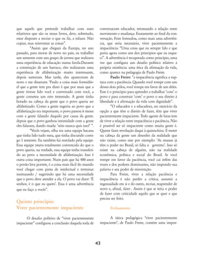 que aquele que pretende trabalhar com esses
relatórios que são os meus livros, deve, sobretudo,
estar disposto a recriar o que eu fiz, a refazer. Não
copiar, mas reinventar as coisas‰.
„Assim que cheguei da Europa, no ano
passado, para morar de novo no país, eu trabalhei
um semestre com um grupo de jovens que realizava
uma experiência de educação numa favela.Durante
a construção de um barraco, eles realizaram uma
experiência de alfabetização muito interessante,
depois sumiram. Mas tarde, eles apareceram de
novo e me disseram: ÂPaulo a coisa mais formidáv-
el que a gente tem pra dizer é que por mais que a
gente tivesse lido você e conversado com você, a
gente cometeu um erro tremendo. A gente tinha
botado na cabeça da gente que o povo queria ser
alfabetizado. Como a gente sugeriu ao povo que a
alfabetização era importante, o povo passou 6 meses
com a gente falando daquilo por causa da gente.
depois que o povo ganhou intimidade com a gente
eles falaram, dando risada: Ânóis nunca quis isso!Ê ‰.
„Vocês vejam, olha era uma equipe bacana
que tinha lido tudo meu, que tinha discutido comi-
go 1 semestre. Eu também fui enrolado pela equipe.
Essa equipe estava totalmente convencida do que o
povo queria. na verdade, essa equipe tinha transferi-
do ao povo a necessidade de alfabetização. Isso é
outra coisa importante. Num país que há 480 anos
o povão leva porrete, é a coisa mais fácil do mundo
você chegar com pinta de intelectual e terminar
insinuando / sugerindo que há uma necessidade
que o povo deve atender a ela. O povo vai dizer: ÂÉ
senhor, é o que eu queroÊ. Essa é uma advertência
que eu faço a vocês‰.
Quinto princípio:
Viver pacientemente impaciente
O desafio polítivo de „viver pacientemente
impaciente‰ configuou a conclusão daquela roda de
conversacom educador, retomando a relação entre
movimento e mudança. Exatamente ao final da con-
versação, Feire formulou, como mais uma advertên-
cia, que seria necessário, viver pacientemente a
impaciência: „Uma coisa que eu sempre falo e que
poria agora como um dos princípios que eu esque-
ci‰. A advertência é recuperada como princípio, uma
vez que configura um desafio político relativo à
própria existência: uma ética da afirmação da vida,
como aparece na pedagogia de Paulo Freire.
Paulo Freire: „a impaciência significa a rup-
tura com a paciência. Quando você rompe com um
desses dois pólos, você rompe em favor de um deles.
Esse é o princípio para aprender a trabalhar ÂcomÊ o
povo e para construir ÂcomÊ o povo o seu direito à
liberdade e à afirmação da vida com dignidade‰.
„O educador e a educadora, no exercício da
opção a que têm o direito de fazer, têm que viver
pacientemente impaciente. Todo agente de lutas tem
de viver a relação entre impaciência e paciência. Não
é possível ser só impaciente como muita gente é.
Querer fazer revolução daqui à quinta-feira. E meter
na cabeça da gente um desenho da realidade que
não existe, como esse por exemplo: ÂAs massas já
têm o poder no Brasil, só falta o governoÊ. Isso só
existe na cabeça de alguém, não na realidade
econômica, política e social do Brasil. Se você
rompe em favor da paciência, você cai refém das
vozes e dos poderes dominantes, não impondo sua
palavra e seu poder de reinvenção.
Para Freire, viver a relação paciência e
impaciência é não perder a crítica, assumir a
ingenuidade em si e do outro, recriar, reaprender de
novo e, afinal, fazer . Assim é que se teria o poder
de fazer com criticidade aquilo que se quer e que
precisa ser feito.
Fechamento
A tática pedagógica "viver pacientemente
impaciente", de Paulo Freire, contém uma impor-
43
32-45-pacienteimpacientemodi:32-45-pacienteimpacientemodi.qxd 7/11/2007 17:40 Page 12
 