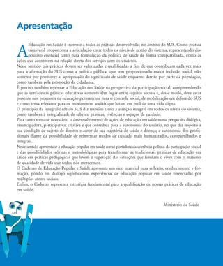 Apresentação
A
Educação em Saúde é inerente a todas as práticas desenvolvidas no âmbito do SUS. Como prática
transveral proporciona a articulação entre todos os níveis de gestão do sistema, representando dis-
positivo essencial tanto para formulação da política de saúde de forma compartilhada, como às
ações que acontecem na relação direta dos serviços com os usuários.
Nesse sentido tais práticas devem ser valorizadas e qualificadas a fim de que contribuam cada vez mais
para a afirmação do SUS como a política pública que tem proporcionado maior inclusão social, não
somente por promover a apropriação do significado de saúde enquanto direito por parte da população,
como também pela promoção da cidadania.
É preciso também repensar a Educação em Saúde na perspectiva da participação social, compreendendo
que as verdadeiras práticas educativas somente têm lugar entre sujeitos sociais e, desse modo, deve estar
presente nos processos de educação permanente para o controle social, de mobilização em defesa do SUS
e como tema relevante para os movimentos sociais que lutam em prol de uma vida digna.
O princípio da integralidade do SUS diz respeito tanto à atenção integral em todos os níveis do sistema,
como também à integralidade de saberes, práticas, vivências e espaços de cuidado.
Para tanto torna-se necessário o desenvolvimento de ações de educação em saúde numa perspectiva dialógica,
emancipadora, participativa, criativa e que contribua para a autonomia do usuário, no que diz respeito à
sua condição de sujeito de direitos e autor de sua trajetória de saúde e doença; e autonomia dos profis-
sionais diante da possibilidade de reinventar modos de cuidado mais humanizados, compartilhados e
integrais.
Nesse sentido apresenta-se a educação popular em saúde como portadora da coerência política da participação social
e das possibilidades teóricas e metodológicas para transformar as tradicionais práticas de educação em
saúde em práticas pedagógicas que levem à superação das situações que limitam o viver com o máximo
de qualidade de vida que todos nós merecemos.
O Caderno de Educação Popular e Saúde apresenta um rico material para reflexão, conhecimento e for-
mação, pondo em diálogo significativas experiências de educação popular em saúde vivenciadas por
múltiplos atores sociais.
Enfim, o Caderno representa estratégia fundamental para a qualificação de nossas práticas de educação
em saúde.
Ministério da Saúde
Apresentacao2:Apresentacao2.qxd 7/11/2007 14:41 Page 1
 