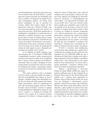 tante formulação para a qual deve estar atenta a ges-
tão do Sistema Ðnico de Saúde (SUS) e a partici-
pação dos usuários (pacientes nas formulações rela-
tivas ao cuidado e ao tratamento em saúde). O prin-
cípio antropológico, político e do direito, tanto
quanto pedagógico, de que os pacientes (os
usuários, melhor dito) estejam, sempre, de fato,
impacientes é para que o Sistema de Saúde a que
têm acesso seja aquele que possa estar conosco em
nossas lutas pelo viver. Paulo Freire entendia que os
trabalhadores e trabalhadoras de saúde deveriam ser
desafiados a contribuir ativamente com os usuários
de suas ações e serviços na lutapelo direito à saúde.
Não entendendo tecnicamente o ba-be-bi-bo-bu das
ciências do cuidado e do tratamento, mas usando o
conhecimento técnico para a construção da autono-
mia dos usuários, de seu direito de apropriação do
sistema de saúde vigente no país e disputando por
seu direito de satisfação com o mesmo.
A Lei Orgânica da Saúde assegurou, entre
seus princípios (art. 7À, Lei Federal nÀ 8.080/1990),
a integralidade da atenção à saúde; a preservação da
autonomia das pessoas na defesa de sua integridade
física e moral; o direito às pessoas sob assistência à
informação sobre sua saúde; a divulgação de infor-
mações quanto ao potencial dos serviços de saúde e
sua utilização pelo usuário; a participação popular
eo exercício do controle da sociedade sobre as ações
do Estado.
Não consta, entretanto, entre os princípios
do SUS, o direito à educação popular em saúde e o
dever de permeabilidade desse sistema ao "povo",
segundo a eqüidade exigida pelas diversidades soci-
ais. Para um sistema de saúde, pautado pela integra-
lidade, precisaríamos, então, do cumprimento de
uma ação de educação popular, onde esse „direito
de todos e dever do Estado‰ se elevasse à condição
de disponibilidade de trabalhadores capazes de estar
com os usuários e a condição de aceitação dos
usuários como capazes de se tornarem pacientes
impacientes. Um direito à educação popular em
saúde, nos termos de Paulo Freire, seria a oferta de
condições reais de participação e exercício do cont-
role social, segundo uma pedagogia do desenvolvi-
mento da autonomia, co compartilhamento dos
vários saberes e do esquecimento da Verdade, ciên-
cia para poder ouvir e estar com. Somente, então,
buscar naquilo que se aprendeu o que se pode ofer-
tar, aprender em ato de ensinar e ensinar em ato de
aprender. A conquisa desse direito somente se dará
se formos, na condição de pacientes, impacientes
com a falta de comunicação, com a conservacão de
preconceitos e exclusões, com a ausência de acolhida
aos nossos jeitos de ser e de estar e de demandar
ajuda, impacienetes com um mundo e um sistema
de saúde que não corresponde à correlação entre
movimento e mudança para a reinvenção das ver-
dades, das ciências, dos sensos comuns e das práticas.
O SUS é o território onde estabelecemos
nossa luta pela saúde, sabendo que a própria luta é
componente da conquista de mais saúde em nossa
experiência de viver (CECCIM, 2006), por isso a
advertência de Paulo Freire é também nosso alívio e
alegria (expressão de Emerson Merhy): os problemas
sempre virão e serão solucionados ou não, depen-
dendo de nosso entendimento e de nossas ações, o
grande aprendizado , entretanto, sobrevem justa-
mente de vivermos pacientimente impacientes.
Registro o agradecimento à Associação
Paulista de Saúde Pública (APSP) pelo repasse da
primeira publicação para ser aqui reorganizada; ao
Professor Doutor José Ivo dos Santos Pedrosa pelo
cuidado com a releitura dessa organização; ao
Professor Doutor Nilton Bueno Fischer por incen-
tivar esta divulgação e disseminação, acrescer
opiniões e colocar-me em contato com a Professora
Doutora Ana Maria Araújo Freire (Nita), viúva do
educador, a quem agradeço de maneira muito espe-
cial a atenta leitura e as ressalvas para a maior prox-
imidade possível desse corpo textual com o acúmu-
lo da produção de sentindos pedagógicos expressos
por Paulo Freire em sua carreira. Também ao
44
32-45-pacienteimpacientemodi:32-45-pacienteimpacientemodi.qxd 7/11/2007 17:40 Page 13
 