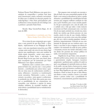 Professor Doutor Paulo Meksenas com quem tive a
satisfação de compartilhar o produto final desta
atual comunicação e ainda o estímulo à recirculação
de idéias para as reflexões da educação popular em
saúde.Agradeço à Nita Freire principalmente pelo
acolhimento à nossa iniciativa de novo diálogo com
o professor e pensador Paulo Freire.
Ricardo Burg Ceccim.Porto Alegre, 26 de
maio de 2005.
Comentários e conclusão, por Ana
Maria Araújo Freire (Nita Freire)
Por se tratar de uma composição que se apro-
xima o mais possível do que dizia Paulo - e diria,
depois, explicitamente na sua Pedagogia da Espe-
rança - e não uma reprodução textual dos anos 1980
- porque assim sendo não seria de meu direito legal
aprovar uma republicação e nem seria também de
minha alçada comentá-la - aceitei como esposa e
colaboradora de Paulo Freire, a solicitação de
Ricardo Burg Ceccim para fazer uma leitura desse
texto recomposto por ele (autorizado por Paulo
Meksenas) e tecer alguns comentários.
Realmente, sinto e constato como a obra e a
práxis de Paulo vem, cada dia mais - e mais profun-
damente -, contribuindo para aclarar temas e ques-
tões em várias áreas do conhecimento científico e,
assim, influenciar e incentivar as transformações
sociais necessárias. Valorizando o povo, o senso
comum e sua prática - tanto quanto o conhecimen-
to produzido por ele. Paulo deles partiu para mos-
trar as possibilidades de nos construirmos, em
comunhão, com tolerância e espírito de justiça,
cidadãos solidários da sociedade brasileira, que
assim abriria a possibilidade fazer-se verdadeiramen-
te democrática.
Este pequeno texto recriando um encontro e
falas de Paulo com uma comunidade popular de São
Paulo e com outros/as educadores/as, prova a minha
afirmativa: a possibilidade das contribuições de Paulo
servirem para assegurar melhores condições de vida
para o povo brasileiro, para as suas camadas popula-
res. Os que se preocupam com a área de saúde, com
o cuidado com a vida que todos e todas merecem
encontram em Paulo comunicação com o seu fazer.
Um de seus expert, sentindo isso, vivendo isso, enten-
dendo isso resolveu que deveria procurar em meu
marido, através de uma de suas virtudes, dialetica-
mente posta em sua teoria, como uma tática pedagó-
gica dar voz e vida às camadas populares: viverem a
paciência, impacientemente. Colocada em sua com-
preensão de educação por sua coerência entre o seu
sentir e o seu dizer, os que se engajam nas ciências do
cuidado e do tratamento da saúde do povo, política
e eticamente, evocam esta virtude colocando-a como
um direito dos pacientes dos serviços públicos de
saúde, o de tornarem-se impacientes.
Orgulho-me de que Paulo, como pensador e
educador político possa, mesmo com seus pequenos
e aparentemente simples bate-papos incentivar
quepensares e quefazeres para a política de saúde na
qual a sua pedagogia do oprimido ensina aos douto-
res da saúde e aos que fazem a burocracia do campo
sanitário que todos nós homens e mulheres devemos
ser Seres Mais.Orgulho-me que estes e aqueles estão
aliando-se a Paulo na busca de que os Seres Menos,
sem direito a comer, a estudar, a morar e a ter saúde
,devam e possam sonhar com a possibilidade de
tornarem-se, conscientemente, pacientes impacientes.
São Paulo, 1À de julho de 2005.
Ana Maria Araújo Freire (Nita)
Organizador: Ricardo Burg Ceccim, maio de 2005.
45
CECCIM, Ricardo Burg. Saúde e doença:
uma reflexão para a educação da saúde.
In: MEYER, Dagmar E. Estermann (Org.).
Saúde e sexualidade na escola. 5. ed. Porto
Alegre: Mediação, 2006. p. 37-50.
FREIRE, Paulo. Pedagogia da esper-
ança.12. ed. São Paulo: Paz e Terra, 2005.
MERHY, Emerson Elias. Os CAPS e seus
trabalhadores no olho do furacão anti-
manicomial: alegria e alívio como disposi-
tivos analisadores. 2004.18p.Disponível
em:
<http://paginas.terra.br/saude/merhy>.
REFER¯NCIAS
32-45-pacienteimpacientemodi:32-45-pacienteimpacientemodi.qxd 7/11/2007 17:40 Page 14
 