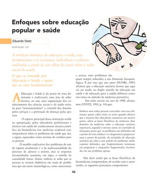 A evolução histórica da educação e saúde, seus
fundamentos e as mudanças individuais e coletivas
analisadas a partir de um olhar do autor sobre o valor
social da saúde.
A
Educação e Saúde é, do ponto de vista do-
minante e tradicional, uma área de saber
técnico, ou seja, uma organização dos co-
nhecimentos das ciências sociais e da saúde volta-
da para "instrumentalizar" o controle dos doentes
pelos serviços e a prevenção de doenças pelas pes-
soas.
O aspecto principal dessa orientação reside
na apropriação, pelos educadores profissionais e
técnicos em saúde do conhecimento técnico-cientí-
fico da biomedicina (ou medicina ocidental con-
temporânea) sobre os problemas de saúde que são,
a seguir, repassados como normas de conduta para
as pessoas.
O modelo explicativo dos problemas de saú-
de vigente atualmente é o da multicausalidade do
processo de adoecer e morrer, mas as respostas
encaminhadas assumem, em regra, o sentido da
causalidade linear. Assim, embora se saiba que as
pessoas se tornam diabéticas em razão de proble-
mas que são tanto imunológicos, como emocionais
e sociais, estes problemas são
quase sempre reduzidos à sua dimensão fisiopato-
lógica. É por isso que um autor (VUORI, 1987)
afirmou que a educação sanitária (termo que aqui
vai ser usado no duplo sentido de educação em
saúde e de educação para a saúde) define-se como
um ramo ou método da medicina preventiva.
Em texto escrito no ano de 1990, afirma-
mos (STOTZ, 1993, p. 14) que:
Embora nem todos possam concordar com essa afir-
mação, parece caber razão ao autor quando observa
que a maioria dos educadores sanitários, em muitos
países, adota as bases filosóficas da medicina. Esse
domínio da medicina sobre a educação sanitária
expressa-se, segundo o mesmo autor, no conteúdo da
formação, posto que 'os problemas são definidos sob
o ponto de vista médico e os diagnósticos proporcio-
nam o ponto de partida. As atividades de educação
sanitária são afins a esse padrão de problemas medi-
camente definidos, que freqüentemente terminam
em programas e campanhas fragmentadas, focaliza-
das em um problema apenas.
Vale dizer ainda que as bases filosóficas da
biomedicina compreendem, de acordo com o autor
citado, os seguintes princípios componentes:
Enfoques sobre educação
popular e saúde
46
Eduardo Stotz
Ilustração: Lin
O que se entende por
Educação e Saúde e quais
são os seus fundamentos?
46-57-stotz:46-57-stotz.qxd 7/11/2007 18:16 Page 1
 