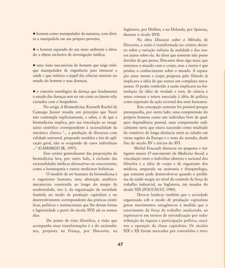 homem como manipulador da natureza, com direi-
to a manipulá-la em seu próprio proveito;
o homem separado do seu meio ambiente e eleva-
do a objeto exclusivo de investigação médica;
uma visão mecanicista do homem que exige enfo-
que manipulador de engenharia para restaurar a
saúde e que enfatiza o papel das ciências naturais no
estudo do homem e suas doenças;
o conceito ontológico da doença que fundamenta
o estudo das doenças sem ter em conta os fatores rela-
cionados com o hospedeiro.
No artigo A Biomedicina, Kenneth Rochel de
Camargo Junior ressalta um princípio que Vuori
não contempla explicitamente, a saber, o de que a
biomedicina implica, por sua vinculação ao imagi-
nário científico correspondente à racionalidade da
mecânica clássica "... a produção de discursos com
validade universal, propondo modelos e leis de apli-
cação geral, não se ocupando de casos individuais
..." (CAMARGO JR, 1997).
Esse caráter generalizante das proposições da
biomedicina leva, por outro lado, à exclusão das
racionalidades médicas alternativas ou concorrentes,
como a homeopatia e outras medicinas holísticas.
O modelo de ser humano da biomedicina é
o organismo humano, uma abstração analítico-
mecanicista construída ao longo do tempo da
modernidade, isto é, da organização da sociedade
fundada no modo de produção capitalista e no
desenvolvimento correspondente das práticas cientí-
ficas, políticas e institucionais que lhe deram forma
e legitimidade a partir do século XVII até os nossos
dias.
Do ponto de vista filosófico, a visão que
acompanha essas transformações é a do racionalis-
mo, proposta na França, por Descartes, na
Inglaterra, por Hobbes, e na Holanda, por Spinoza,
durante o século XVII.
Na obra Discurso sobre o Método, de
Descartes, a razão é transformada no critério decisi-
vo sobre a variação infinita da realidade e dos nos-
sos juízos sobre ela. Ao dizer que somente não posso
duvidar de que penso, Descartes disse algo mais: que
sentimos o mundo com o corpo, mas a mente é que
produz o conhecimento sobre o mundo. A separa-
ção entre mente e corpo proposta pelo filósofo já
implicava a idéia de que somos um complexo meca-
nismo. O poder conferido à razão implicava na for-
mulação da idéia de verdade e erro, de ciência e
senso comum e estava associada à idéia de política
como expressão da ação racional dos seres humanos.
Esta concepção somente foi possível porque
pressupunha, por outro lado, uma compreensão do
próprio homem como um indivíduo livre de qual-
quer dependência pessoal, uma compreensão radi-
calmente nova que estava nascendo como resultado
do comércio de longa distância entre as cidades em
várias regiões da Europa e o resto do mundo, desde
fins do século XV e inícios do XVI.
Michel Foucault destacou no pequeno e ins-
tigante ensaio O nascimento da Medicina Social, a
vinculação entre o indivíduo abstrato e racional dos
filósofos e a idéia de corpo e de organismo dos
médicos, amparada na anatomia e fisiopatologia,
que somente pode desenvolver-se quando o proble-
ma da saúde surgiu no nível do controle da força de
trabalho industrial, na Inglaterra, em meados do
século XIX (FOUCAULT, 1989).
Deve-se lembrar também que a sociedade
organizada sob o modo de produção capitalista
gerou movimentos antagônicos à medida que o
crescimento da força de trabalho assalariada, ao
expressar-se em termos de reivindicação por redis-
tribuição da riqueza e participação política, susci-
tou a oposição da classe capitalista. Os séculos
XIX e XX foram marcados por convulsões e revo-
47
46-57-stotz:46-57-stotz.qxd 7/11/2007 18:16 Page 2
 