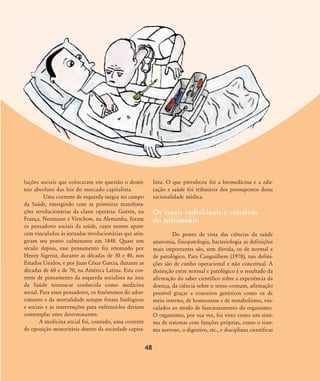 luções sociais que colocaram em questão o domí-
nio absoluto das leis do mercado capitalista.
Uma corrente de esquerda surgiu no campo
da Saúde, emergindo com as primeiras manifesta-
ções revolucionárias da classe operária: Guérin, na
França, Neumann e Virschow, na Alemanha, foram
os pensadores sociais da saúde, cujos nomes apare-
cem vinculados às jornadas revolucionárias que atin-
giram seu ponto culminante em 1848. Quase um
século depois, esse pensamento foi retomado por
Henry Sigerist, durante as décadas de 30 e 40, nos
Estados Unidos, e por Juan César Garcia, durante as
décadas de 60 e de 70, na América Latina. Esta cor-
rente de pensamento da esquerda socialista na área
da Saúde tornou-se conhecida como medicina
social. Para esses pensadores, os fenômenos do adoe-
cimento e da mortalidade sempre foram biológicos
e sociais e as intervenções para enfrentá-los deviam
contemplar estes determinantes.
A medicina social foi, contudo, uma corrente
de oposição minoritária dentro da sociedade capita-
lista. O que prevaleceu foi a biomedicina e a edu-
cação e saúde foi tributária dos pressupostos dessa
racionalidade médica.
Os sinais individuais e coletivos
do sofrimento
Do ponto de vista das ciências da saúde
anatomia, fisiopatologia, bacteriologia as definições
mais importantes são, sem dúvida, os de normal e
de patológico. Para Canguilhem (1978), tais defini-
ções são de cunho operacional e não conceitual. A
distinção entre normal e patológico é o resultado da
afirmação do saber científico sobre a experiência da
doença, da ciência sobre o senso comum, afirmação
possível graças a conceitos genéricos como os de
meio interno, de homeostase e de metabolismo, vin-
culados ao modo de funcionamento do organismo.
O organismo, por sua vez, foi visto como um siste-
ma de sistemas com funções próprias, como o siste-
ma nervoso, o digestivo, etc., e disciplinas científicas
48
46-57-stotz:46-57-stotz.qxd 7/11/2007 18:16 Page 3
 