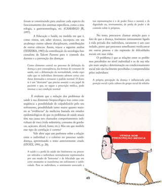 foram se constituindo para analisar cada aspecto do
funcionamento dos sistemas específicos, como a neu-
rologia, a gastroenterologia, etc. (CAMARGO JR,
1997).
A Educação e Saúde, na medida em que é,
como vimos, um saber técnico, incorpora em seu
arcabouço outros saberes disciplinares, contribuições
de outras ciências. Assim, veja-se a seguinte análise
(TEIXEIRA, 1985) da contribuição da sociologia fun-
cionalista de Talcott Parsons para o controle dos
doentes e a prevenção das doenças:
Como elemento central no processo de definição da
doença e, por conseqüência, das formas de consumo de
saúde, está a delimitação da normalidade, sendo espe-
rado que os indivíduos desviantes adotem certas con-
dutas destinadas a restaurar o padrão normal. O doen-
te é um "desviante" que precisa assumir o seu papel de
paciente e que, ao seguir a prescrição médica, pode
retomar a sua condição normal.
É evidente que a redução dos problemas de
saúde à sua dimensão biopsicológica traz como con-
seqüência a possibilidade de culpabilizá-lo pelo seu
sofrimento, possibilidade tanto maior quanto maio-
res as "evidências" da medicina baseada em estudos
epidemiológicos de que os problemas de saúde atuais
têm sua causa nos chamados comportamentos indi-
viduais de risco (vida sedentária, consumo de gordu-
ras, açúcares, álcool, fumo, etc.). Mas em que medida
esse tipo de correlação é correto?
Vale abrir aqui um parêntese sobre a relação
entre o individual e o coletivo no processo saúde-
doença, aproveitando o texto anteriormente citado
(STOTZ, 1993, p. 20).
A saúde e a perda da saúde são fenômenos ou proces-
sos referidos a indivíduos normalmente representados
por um estado de 'bem-estar' e de felicidade que em
certo momento se transforma em sofrimento e infeli-
cidade. Para os indivíduos, o sentimento associado a
tais representações é o de poder físico e mental, e de
dignidade ou, inversamente, de perda de poder e de
controle sobre si próprios.
No texto, procura-se chamar atenção para o
fato de que a doença, fenômeno intimamente ligado
à vida privada dos indivíduos, raramente é um caso
isolado, posto que processos semelhantes verificam-se
em outras pessoas e são expressão de dificuldades
sociais em suas vidas.
O problema é que as relações entre os proble-
mas percebidos no nível individual e os de sua rela-
ção mais ampla e determinação ou condicionamento
social não são facilmente percebidas e compreendidas
pelos indivíduos:
A própria percepção da doença é influenciada pela
posição social e pela cultura do grupo social de referên-
49
46-57-stotz:46-57-stotz.qxd 7/11/2007 18:16 Page 4
 