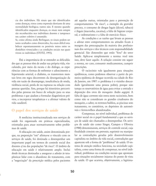 cia dos indivíduos. Há sinais que são identificados
como doenças, vistos como expressão desviante de uma
normalidade biológica; outros não. E mesmo quando
identificados enquanto doenças, os sinais nem sempre
são reconhecidos nos indivíduos doentes e tampouco
seu caráter coletivo é assumido.
Se, como afirma ainda Berlinguer, os sinais podem ser
tanto ocultados como distorcidos, fica mais difícil esta-
belecer espontaneamente os possíveis nexos entre os
distúrbios vivenciados e as condições sociais nas quais
vivem os indivíduos (STOTZ, 1993).
Daí a importância de se entender as dificulda-
des que as pessoas têm de andar sua própria vida, vin-
culando, por meio da escuta e do diálogo, as expe-
riências com as formas de enfrentar o adoecimento a
hipertensão arterial, o diabetes, os transtornos men-
tais leves em regra decorrentes da desorganização da
vida em razão de desemprego, insuficiência de renda,
violência social, perda de ou rupturas na relação com
pessoas queridas. Sim, porque há itinerários percorri-
dos pelas pessoas em busca de solução para os seus
problemas e que ajudam a formular diagnósticos pré-
vios, a incorporar terapêuticas e a afirmar valores de
vida saudável.
O papel dos serviços de saúde
A medicina institucionalizada nos serviços de
saúde foi organizada em práticas especializadas,
orientadas para atuar normativamente sobre proble-
mas de saúde.
A educação em saúde, assim denominada por-
que, na preposição "em" afirma-se o vínculo com os
serviços de saúde, foi destinada a desempenhar um
importante papel em termos de controle social dos
doentes e/ou das populações "de risco". O âmbito da
educação em saúde é relativamente amplo. Inclui
desde técnicas destinadas a assegurar a adesão às tera-
pêuticas lidar com o abandono do tratamento, com
a "negociação" da prescrição médica pelos pacientes
até aquelas outras, orientadas para a prevenção de
comportamentos "de risco", a exemplo da gravidez
precoce, o consumo de drogas legais (álcool, tabaco)
e ilegais (maconha, cocaína), a falta de higiene corpo-
ral, o sedentarismo e a falta de exercício físico.
As condições e as razões que levam as pessoas
a adotar estes comportamentos ou atitudes ficam à
margem das preocupações da maioria dos profissio-
nais dos serviços e dos técnicos com responsabilidade
gerencial. São dimensões que estão "fora" do setor
Saúde. Aplica-se simplesmente a norma: você tem
isso, deve fazer aquilo. A solução consiste em seguir
a norma, no caso, consumir medicamentos, cumprir
prescrições.
O raciocínio vale igualmente para situações
epidêmicas, como podemos observar a partir da pri-
meira epidemia de dengue ocorrida na cidade do Rio
de Janeiro, em 1987: o problema é o vizinho descui-
dado (geralmente uma pessoa pobre), porque não
tampa os reservatórios de água para evitar a entrada e
deposição dos ovos do mosquito Aedes aegypti. A
falta de água corrente não entra neste raciocínio, bem
como não se consideram os grandes criadouros do
mosquito, a saber, os terrenos baldios, as piscinas sem
tratamento, os cemitérios, os depósitos de automó-
veis e ferros-velhos abandonados.
Compensar, no nível individual, problemas de
caráter social eis o papel fundamental a que os servi-
ços de saúde são chamados a desempenhar. Os servi-
ços de saúde são como Singer, Campos e Oliveira
(1988) denominaram, serviços de controle social, cuja
finalidade consiste em prevenir, suprimir ou manipu-
lar as contradições geradas pelo desenvolvimento
capitalista no âmbito da vida social, contradições que
aparecem sob a forma de "problemas" de saúde. O sis-
tema de atenção médica funciona, na sociedade capi-
talista, como uma forma de compensar, no nível indi-
vidual, problemas ou condições sociais que apontam
para situações socialmente injustas do ponto de vista
da saúde. O que acarreta, objetivamente, a legitima-
50
46-57-stotz:46-57-stotz.qxd 7/11/2007 18:16 Page 5
 