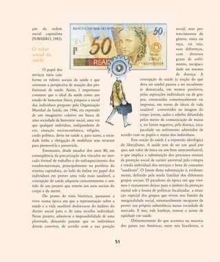 ção da ordem
social capitalista
(NAVARRO, 1983).
O valor
social da
saúde
O papel dos
serviços varia con-
forme os valores sociais da saúde e que
orientam a perspectiva de atuação dos pro-
fissionais de saúde. Assim, é importante
constatar que o ideal da saúde como um
estado de bem-estar físico, psíquico e social
dos indivíduos proposto pela Organização
Mundial da Saúde, em 1946, era expressão
de um imaginário coletivo em busca de
uma sociedade de bem-estar social, uma vez
que qualquer indivíduo, independente de
cor, situação socioeconômica, religião,
credo político, devia ter saúde e, para tanto, a socie-
dade tinha a obrigação de mobilizar seus recursos
para promovê-la e preservá-la.
Entretanto, desde meados dos anos 80, em
conseqüência da precarização dos vínculos no mer-
cado formal de trabalho e do enfraquecimento dos
estados-nacionais, principalmente na periferia do
sistema capitalista, ao lado da ênfase no papel dos
indivíduos em prover uma vida mais saudável, a
concepção de saúde adquiriu crescentemente o sen-
tido de um projeto que remete aos usos sociais do
corpo e da mente.
Do ponto de vista histórico, passamos a
viver numa época em que a representação sobre a
saúde e a vida saudável deslocou-se do âmbito do
direito social para o de uma escolha individual.
Nesse projeto, admite-se a impossibilidade de uma
plenitude, deixando patente que os indivíduos
devem conviver, de acordo com a sua posição
social, seus per-
tencimentos de
gênero, etnia ou
raça, ou seja,
suas diferenças,
com diversos
graus de sofri-
mento, incapaci-
dade ou mesmo
de doença. A
concepção de saúde (a noção do que
deva ser saúde) passou a ser socialmen-
te demarcada, em termos positivos,
pelas aspirações individuais ou de gru-
pos, construídas consensualmente ou
impostas, em torno de ideais de vida
saudável convertidos na imagem do
corpo jovem, sadio e esbelto difundida
pelos meios de comunicação de massa
e, no limite negativo, pela doença, inca-
pacidade ou sofrimento admitidos de
acordo com os papéis e status dos indivíduos.
Esta noção de saúde é a expressão ideológica
do liberalismo. A saúde tem de ser um quid pro
quo, um valor de troca ou um bem mercantilizável,
o que implica a substituição dos processos estatais
de proteção social de caráter universal pela compra
e venda individual dos serviços e bens de consumo
"saudáveis". O limite desta substituição é, evidente-
mente, definido pela renda familiar dos diferentes
grupos sociais. O paradoxo da época em que vive-
mos é exatamente deixar para o âmbito da proteção
estatal sob a forma de políticas focalizadas a situa-
ção especial dos grupos que vivem nos limites da
marginalidade social, estruturalmente incapazes de
prover sua própria subsistência numa sociedade de
mercado. E isto, vale lembrar, tomou o nome de
eqüidade em saúde.
Diferentemente do que acontece na maioria
dos países nas Américas, entre nós brasileiros, o
51
46-57-stotz:46-57-stotz.qxd 7/11/2007 18:16 Page 6
 