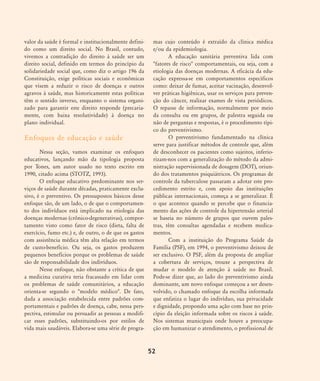 valor da saúde é formal e institucionalmente defini-
do como um direito social. No Brasil, contudo,
vivemos a contradição do direito à saúde ser um
direito social, definido em termos do princípio da
solidariedade social que, como diz o artigo 196 da
Constituição, exige políticas sociais e econômicas
que visem a reduzir o risco de doenças e outros
agravos à saúde, mas historicamente estas políticas
têm o sentido inverso, enquanto o sistema organi-
zado para garantir este direito responde (precaria-
mente, com baixa resolutividade) à doença no
plano individual.
Enfoques de educação e saúde
Nessa seção, vamos examinar os enfoques
educativos, lançando mão da tipologia proposta
por Tones, um autor usado no texto escrito em
1990, citado acima (STOTZ, 1993).
O enfoque educativo predominante nos ser-
viços de saúde durante décadas, praticamente exclu-
sivo, é o preventivo. Os pressupostos básicos desse
enfoque são, de um lado, o de que o comportamen-
to dos indivíduos está implicado na etiologia das
doenças modernas (crônico-degenerativas), compor-
tamento visto como fator de risco (dieta, falta de
exercício, fumo etc.) e, de outro, o de que os gastos
com assistência médica têm alta relação em termos
de custo-benefício. Ou seja, os gastos produzem
pequenos benefícios porque os problemas de saúde
são de responsabilidade dos indivíduos.
Nesse enfoque, não obstante a crítica de que
a medicina curativa teria fracassado em lidar com
os problemas de saúde comunitários, a educação
orienta-se segundo o "modelo médico". De fato,
dada a associação estabelecida entre padrões com-
portamentais e padrões de doença, cabe, nessa pers-
pectiva, estimular ou persuadir as pessoas a modifi-
car esses padrões, substituindo-os por estilos de
vida mais saudáveis. Elabora-se uma série de progra-
mas cujo conteúdo é extraído da clínica médica
e/ou da epidemiologia.
A educação sanitária preventiva lida com
"fatores de risco" comportamentais, ou seja, com a
etiologia das doenças modernas. A eficácia da edu-
cação expressa-se em comportamentos específicos
como: deixar de fumar, aceitar vacinação, desenvol-
ver práticas higiênicas, usar os serviços para preven-
ção do câncer, realizar exames de vista periódicos.
O repasse de informação, normalmente por meio
da consulta ou em grupos, de palestra seguida ou
não de perguntas e respostas, é o procedimento típi-
co do preventivismo.
O preventivismo fundamentado na clínica
serve para justificar métodos de controle que, além
de desconhecer os pacientes como sujeitos, inferio-
rizam-nos com a generalização do método da admi-
nistração supervisionada de dosagem (DOT), oriun-
do dos tratamentos psiquiátricos. Os programas de
controle da tuberculose passaram a adotar este pro-
cedimento estrito e, com apoio das instituições
públicas internacionais, começa a se generalizar. É
o que acontece quando se percebe que o financia-
mento das ações de controle da hipertensão arterial
se baseia no número de grupos que ouvem pales-
tras, têm consultas agendadas e recebem medica-
mentos.
Com a instituição do Programa Saúde da
Família (PSF), em 1994, o preventivismo deixou de
ser exclusivo. O PSF, além da proposta de ampliar
a cobertura de serviços, trouxe a perspectiva de
mudar o modelo de atenção à saúde no Brasil.
Pode-se dizer que, ao lado do preventivismo ainda
dominante, um novo enfoque começou a ser desen-
volvido, o chamado enfoque da escolha informada
que enfatiza o lugar do indivíduo, sua privacidade
e dignidade, propondo uma ação com base no prin-
cípio da eleição informada sobre os riscos à saúde.
Nos sistemas municipais onde houve a preocupa-
ção em humanizar o atendimento, o profissional de
52
46-57-stotz:46-57-stotz.qxd 7/11/2007 18:16 Page 7
 
