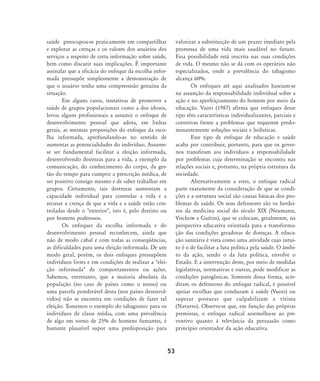 saúde preocupou-se praticamente em compartilhar
e explorar as crenças e os valores dos usuários dos
serviços a respeito de certa informação sobre saúde,
bem como discutir suas implicações. É importante
assinalar que a eficácia do enfoque da escolha infor-
mada pressupõe simplesmente a demonstração de
que o usuário tenha uma compreensão genuína da
situação.
Em alguns casos, tentativas de promover a
saúde de grupos populacionais como a dos idosos,
levou alguns profissionais a assumir o enfoque de
desenvolvimento pessoal que adota, em linhas
gerais, as mesmas proposições do enfoque da esco-
lha informada, aprofundando-as no sentido de
aumentar as potencialidades do indivíduo. Assume-
se ser fundamental facilitar a eleição informada,
desenvolvendo destrezas para a vida, a exemplo da
comunicação, do conhecimento do corpo, da ges-
tão do tempo para cumprir a prescrição médica, de
ser positivo consigo mesmo e de saber trabalhar em
grupos. Certamente, tais destrezas aumentam a
capacidade individual para controlar a vida e a
recusar a crença de que a vida e a saúde estão con-
troladas desde o "exterior", isto é, pelo destino ou
por homens poderosos.
Os enfoques da escolha informada e do
desenvolvimento pessoal reconhecem, ainda que
não de modo cabal e com todas as conseqüências,
as dificuldades para uma eleição informada. De um
modo geral, porém, os dois enfoques pressupõem
indivíduos livres e em condições de realizar a "elei-
ção informada" de comportamentos ou ações.
Sabemos, entretanto, que a maioria absoluta da
população (no caso de países como o nosso) ou
uma parcela ponderável desta (nos países desenvol-
vidos) não se encontra em condições de fazer tal
eleição. Tomemos o exemplo do tabagismo: para os
indivíduos de classe média, com uma prevalência
de algo em torno de 25% de homens fumantes, é
bastante plausível supor uma predisposição para
valorizar a substituição de um prazer imediato pela
promessa de uma vida mais saudável no futuro.
Essa possibilidade está inscrita nas suas condições
de vida. O mesmo não se dá com os operários não
especializados, onde a prevalência do tabagismo
alcança 60%.
Os enfoques até aqui analisados baseiam-se
na assunção da responsabilidade individual sobre a
ação e no aperfeiçoamento do homem por meio da
educação. Vuori (1987) afirma que enfoques desse
tipo têm características individualizantes, parciais e
corretivas frente a problemas que requerem predo-
minantemente soluções sociais e holísticas.
Esse tipo de enfoque de educação e saúde
acaba por contribuir, portanto, para que os gover-
nos transfiram aos indivíduos a responsabilidade
por problemas cuja determinação se encontra nas
relações sociais e, portanto, na própria estrutura da
sociedade.
Alternativamente a estes, o enfoque radical
parte exatamente da consideração de que as condi-
ções e a estrutura social são causas básicas dos pro-
blemas de saúde. Os seus defensores são os herdei-
ros da medicina social do século XIX (Neumann,
Virchow e Guérin), que se colocam, geralmente, na
perspectiva educativa orientada para a transforma-
ção das condições geradoras de doenças. A educa-
ção sanitária é vista como uma atividade cujo intui-
to é o de facilitar a luta política pela saúde. O âmbi-
to da ação, sendo o da luta política, envolve o
Estado. E a intervenção deste, por meio de medidas
legislativas, normativas e outras, pode modificar as
condições patogênicas. Somente dessa forma, acre-
ditam os defensores do enfoque radical, é possível
apoiar escolhas que conduzam à saúde (Vuori) ou
superar posturas que culpabilizam a vítima
(Navarro). Observe-se que, em função das próprias
premissas, o enfoque radical assemelha-se ao pre-
ventivo quanto à relevância da persuasão como
princípio orientador da ação educativa.
53
46-57-stotz:46-57-stotz.qxd 7/11/2007 18:16 Page 8
 