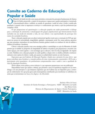 Convite ao Caderno de Educação
Popular e Saúde
O
Ministério daSaúdetemtido comopauta prioritária a retomada dosprincípiosfundamentaisdoSistema
Ðnico de Saúde, promovido a criação de mecanismos e espaços para a gestão participativa e incentivado
a descentralização efetiva e solidária, no sentido de aproximar a saúde tal como é vivida e sentida pela
população, à maneira como se organizam os serviços e o conhecimento que orienta a ação dos profissionais que
compõem o SUS.
O que proporciona tal aproximação é a educação popular em saúde promovendo o diálogo
para a construção da autonomia e emancipação dos grupos populacionais que historicamente foram
excluídos em seu modo de entender a vida, em seus saberes e nas oportunidades de participar dos
rumos da sociedade brasileira.
Trazer a educação popular para um plano institucional significa muito para a construção do SUS que que-
remos em termos de universalidade, integralidade, eqüidade e participação social. Em outras palavras, queremos
que estes princípios orientadores de nossa Reforma Sanitária ganhem sentido no cotidiano da vida de milhões e
milhões de brasileiras e brasileiros.
Colocar a educação popular como uma estratégia política e metodológica na ação do Ministério da Saúde
permite que se trabalhe na perspectiva da integralidade de saberes e de práticas, pois proporciona o encontro com
outros espaços, com outros agentes e com tecnologias que se colocam a favor da vida, da dignidade e do respeito
ao outro. Trabalhar com a educação popular em saúde qualifica a relação entre os cidadãos, definidos constitucio-
nalmente como sujeitos do direito à saúde, pois pauta-se na subjetividade inerente aos seres humanos.
Esperamos que este Caderno de Educação Popular e Saúde seja o primeiro de uma série e que
possa contribuir para fortalecer a vontade política de estar continuamente construindo o SUS com a
participação ativa população e de profissionais comprometidos com a saúde e com a qualidade de
vida da população brasileira.
Novos saberes, novas práticas, novas vivências é o que esperamos proporcionar com esta publicação!
Disponibilizar textos que ajudem a reflexão, que permitem a troca de experiências singulares em sua meto-
dologia e em seus princípios é o que desejamos. Queremos que este Caderno seja um dispositivo para a constru-
ção de conhecimento vivo que possa gerar ações emancipatórias contribuindo para transformar os indivíduos em
atores que se movimentam em busca da alegria e da felicidade.
Antônio Alves de Souza
Secretário de Gestão Estratégica e Participativa - SGEP - Ministério da Saúde
Ana Maria Costa
Diretora do Departamento de Apoio à Gestão Participativa
SGEP - Ministério da Sáude
Convite:Convite.qxd 7/11/2007 13:40 Page 1
 