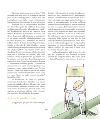 Como pertinentemente observa Tones (1987),
promover mudanças políticas, econômicas e sociais
pode ser uma "tarefa gigantesca", embora nem sem-
pre implique, como supõe o autor, posturas pouco
operacionais ou compromissos de nível subversivo.
Por outro lado, o enfoque radical desconhe-
ce a dimensão singular dos problemas de saúde, na
medida em que não resolve adequadamente a dialé-
tica do individual e do social no campo da Saúde
Pública. A dimensão do sofrimento individual e do
direito da pessoa à saúde não pode ser secundariza-
da (ou mesmo esquecida) pela ênfase dada ao cará-
ter social da doença e da necessidade das políticas
públicas na área da Saúde. Gastão Wagner Campos,
citando a colocação de Lilia Schraiber e outros
autores de que para a epidemiologia a tuberculose é
um "objeto singular" e não "plural", observa que a
abordagem deveria partir de uma relação mais dinâ-
mica entre o individual e o coletivo e não, como
fazem os autores, de preconceitos que tentam anu-
lar a relação entre essas duas dimensões; ademais, a
constituição desse "objeto" (a tuberculose) depende
da relação entre indivíduos, grupos e classes sociais
com os serviços de saúde, o sistema produtivo e de
consumo, o saber médico-sanitário, etc. Por isso
mesmo a tuberculose nunca é apenas um "objeto
singular" mas "um fenômeno também plural, como
é o caso clínico em cada contexto específico"
(CAMPOS, 1991).
As necessidades de saúde são, portanto,
necessidades de milhões de indivíduos e, ao mesmo
tempo, necessidades coletivas. Ademais, essas neces-
sidades somente podem ser satisfeitas como necessi-
dades sociais. A questão está em saber, então, como
organizar as práticas de saúde de modo a contem-
plar a dialética do individual e do coletivo.
A educação popular e saúde
A opção por qualquer um desses enfoques
depende, evidentemente, da posição de cada um a
respeito do que considera social e politicamente
relevante e cientificamente fundamentado. Mas na
vida nem sempre uma opção exclui totalmente as
outras. A não-medicalização de certos problemas
humanos é um dos exemplos de possível aproxima-
ção entre os enfoques de desenvolvimento pessoal e
radical. Alguns dos esforços centrados no ensino de
atitudes para proporcionar saúde são motivados
pelo desejo de libertar as pessoas da dependência
dos médicos e de capacitá-las a fazer coisas que pro-
vavelmente farão melhor do que (ou tão bem
como) por meio dos profissionais de saúde. A luta
contra a medicalização aparece no enfoque radical
relacionada ao desenvolvimento da consciência
sobre as condições que estão como se diz no jargão
nos "limites do setor Saúde".
A educação popular e saúde é outro dos enfo-
ques que, a nosso ver, traz elementos da síntese
apontada no parágrafo anterior. Mas, como obser-
va Eymard Vasconcelos, trata-se menos de uma teo-
54
46-57-stotz:46-57-stotz.qxd 7/11/2007 18:16 Page 9
 