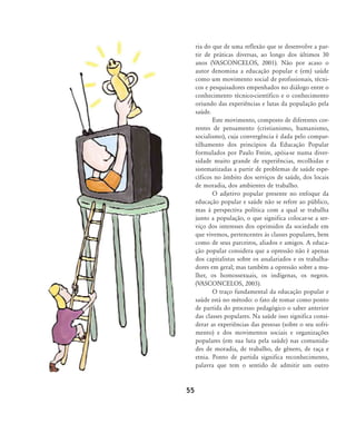 ria do que de uma reflexão que se desenvolve a par-
tir de práticas diversas, ao longo dos últimos 30
anos (VASCONCELOS, 2001). Não por acaso o
autor denomina a educação popular e (em) saúde
como um movimento social de profissionais, técni-
cos e pesquisadores empenhados no diálogo entre o
conhecimento técnico-científico e o conhecimento
oriundo das experiências e lutas da população pela
saúde.
Este movimento, composto de diferentes cor-
rentes de pensamento (cristianismo, humanismo,
socialismo), cuja convergência é dada pelo compar-
tilhamento dos princípios da Educação Popular
formulados por Paulo Freire, apóia-se numa diver-
sidade muito grande de experiências, recolhidas e
sistematizadas a partir de problemas de saúde espe-
cíficos no âmbito dos serviços de saúde, dos locais
de moradia, dos ambientes de trabalho.
O adjetivo popular presente no enfoque da
educação popular e saúde não se refere ao público,
mas à perspectiva política com a qual se trabalha
junto a população, o que significa colocar-se a ser-
viço dos interesses dos oprimidos da sociedade em
que vivemos, pertencentes às classes populares, bem
como de seus parceiros, aliados e amigos. A educa-
ção popular considera que a opressão não é apenas
dos capitalistas sobre os assalariados e os trabalha-
dores em geral; mas também a opressão sobre a mu-
lher, os homossexuais, os indígenas, os negros.
(VASCONCELOS, 2003).
O traço fundamental da educação popular e
saúde está no método: o fato de tomar como ponto
de partida do processo pedagógico o saber anterior
das classes populares. Na saúde isso significa consi-
derar as experiências das pessoas (sobre o seu sofri-
mento) e dos movimentos sociais e organizações
populares (em sua luta pela saúde) nas comunida-
des de moradia, de trabalho, de gênero, de raça e
etnia. Ponto de partida significa reconhecimento,
palavra que tem o sentido de admitir um outro
55
46-57-stotz:46-57-stotz.qxd 7/11/2007 18:16 Page 10
 