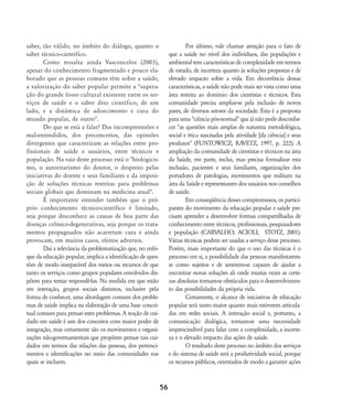 saber, tão válido, no âmbito do diálogo, quanto o
saber técnico-cientifico.
Como ressalta ainda Vasconcelos (2003),
apesar do conhecimento fragmentado e pouco ela-
borado que as pessoas comuns têm sobre a saúde,
a valorização do saber popular permite a "supera-
ção do grande fosso cultural existente entre os ser-
viços de saúde e o saber dito científico, de um
lado, e a dinâmica de adoecimento e cura do
mundo popular, de outro".
Do que se está a falar? Das incompreensões e
mal-entendidos, dos preconceitos, das opiniões
divergentes que caracterizam as relações entre pro-
fissionais de saúde e usuários, entre técnicos e
população. Na raiz deste processo está o "biologicis-
mo, o autoritarismo do doutor, o desprezo pelas
iniciativas do doente e seus familiares e da imposi-
ção de soluções técnicas restritas para problemas
sociais globais que dominam na medicina atual".
É importante entender também que o pró-
prio conhecimento técnico-científico é limitado,
seja porque desconhece as causas de boa parte das
doenças crônico-degenerativas, seja porque os trata-
mentos propugnados não acarretam cura e ainda
provocam, em muitos casos, efeitos adversos.
Daí a relevância da problematização que, no enfo-
que da educação popular, implica a identificação de ques-
tões de modo inseparável dos meios ou recursos de que
tanto os serviços como grupos populares envolvidos dis-
põem para tentar respondê-las. Na medida em que estão
em interação, grupos sociais distintos, inclusive pela
forma de conhecer, uma abordagem comum dos proble-
mas de saúde implica na elaboração de uma base concei-
tual comum para pensar estes problemas. A noção de cui-
dado em saúde é um dos conceitos com maior poder de
integração, mas certamente são os movimentos e organi-
zações não-governamentais que propõem pensar tais cui-
dados em termos das relações das pessoas, dos pertenci-
mentos e identificações no meio das comunidades nas
quais se incluem.
Por último, vale chamar atenção para o fato de
que a saúde no nível dos indivíduos, das populações e
ambiental tem características de complexidade em termos
de estudo, de incerteza quanto às soluções propostas e de
elevado impacto sobre a vida. Em decorrência dessas
características, a saúde não pode mais ser vista como uma
área restrita ao domínio dos cientistas e técnicos. Esta
comunidade precisa ampliar-se pela inclusão de novos
pares, de diversos setores da sociedade. Esta é a proposta
para uma "ciência pós-normal" que já não pode desconhe-
cer "as questões mais amplas de natureza metodológica,
social e ética suscitadas pela atividade [da ciência] e seus
produtos" (FUNTOWICZ; RAVETZ, 1997, p. 222). A
ampliação da comunidade de cientistas e técnicos na área
da Saúde, em parte, inclui, mas precisa formalizar esta
inclusão, pacientes e seus familiares, organizações dos
portadores de patologias, movimentos que militam na
área da Saúde e representantes dos usuários nos conselhos
de saúde.
Em conseqüência desses compromissos, os partici-
pantes do movimento da educação popular e saúde pre-
cisam aprender a desenvolver formas compartilhadas de
conhecimento entre técnicos, profissionais, pesquisadores
e população (CARVALHO; ACIOLI; STOTZ, 2001).
Várias técnicas podem ser usadas a serviço desse processo.
Porém, mais importante do que o uso das técnicas é o
processo em si, a possibilidade das pessoas manifestarem-
se como sujeitos e de sentirem-se capazes de ajudar a
encontrar novas soluções ali onde muitas vezes as certe-
zas absolutas tornam-se obstáculos para o desenvolvimen-
to das possibilidades da própria vida.
Certamente, o alcance de iniciativas de educação
popular será tanto maior quanto mais estiverem articula-
das em redes sociais. A interação social e, portanto, a
comunicação dialógica, tornam-se uma necessidade
imprescindível para lidar com a complexidade, a incerte-
za e o elevado impacto das ações de saúde.
O resultado deste processo no âmbito dos serviços
e do sistema de saúde será a produtividade social, porque
os recursos públicos, orientados de modo a garantir ações
56
46-57-stotz:46-57-stotz.qxd 7/11/2007 18:16 Page 11
 