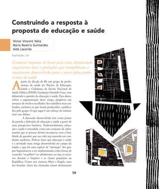 Construir respostas de baixo para cima, demarcando
importantes fases e produções que exemplificam o
movimento desenvolvido passo a passo pelos profis-
sionais de saúde.
A
partir da década de 80, um grupo de profis-
sionais de saúde do Núcleo de Educação,
Saúde e Cidadania da Escola Nacional de
Saúde Pública (ENSP), Fundação Oswaldo Cruz, vem
debatendo a questão da educação e saúde. Para desen-
volver a argumentação desse artigo, propõe-se um
mosaico de trechos escolhidos dos trabalhos mais uti-
lizados, inclusive os que foram produzidos e publica-
dos pelo grupo. O que segue é um esforço de sistema-
tizar esse debate.
A discussão desenvolvida tem como ponto
de partida a definição de educação e saúde a partir de
uma perspectiva histórica. Tradicionalmente, educa-
ção e saúde é entendida como um conjunto de infor-
mações que as pessoas devem incorporar com a fina-
lidade de garantir que sua vida seja mantida em con-
dições saudáveis. Pode-se dizer que educação e saúde
é a atividade mais antiga desenvolvida no campo da
Saúde, e que foi uma espécie de "invenção" dos gru-
pos hegemônicos a ser implementada como forma de
controlar "os pobres" ou subalternos, ou seja, os escra-
vos durante o Império e as classes populares na
República. Como nos ensinou Marx e Engels, uma
das funções- chave das chamadas classes dominantes
Construindo a resposta à
proposta de educação e saúde
58
Victor Vincent Valla
Maria Beatriz Guimarães
Alda Lacerda
Ilustração: Lin
58-66-valla:58-66-valla.qxd 7/11/2007 18:10 Page 1
 