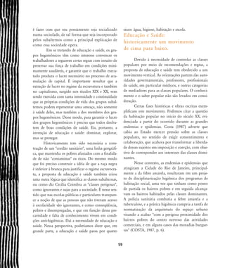é fazer com que seu pensamento seja socializado
numa sociedade, de tal forma que seja incorporado
pelos subalternos como a principal explicação de
como essa sociedade opera.
Em se tratando de educação e saúde, os gru-
pos hegemônicos têm como interesse convencer os
trabalhadores a seguirem certas regras com intuito de
preservar sua força de trabalho em condições mini-
mamente saudáveis, e garantir que o trabalho execu-
tado produza o lucro necessário no processo de acu-
mulação de capital. É importante ressaltar que a
extração de lucro no regime da escravatura e também
no capitalismo, surgido nos séculos XIX e XX, vem
sendo exercida com tanta intensidade e continuidade
que as próprias condições de vida dos grupos subal-
ternos podem representar uma ameaça, não somente
à saúde deles, mas também a dos membros dos gru-
pos hegemônicos. Desse modo, para garantir o lucro
dos grupos hegemônicos é preciso que todos desfru-
tem de boas condições de saúde. Eis, portanto, a
invenção de educação e saúde: dominar, explorar,
mas se proteger.
Historicamente tem sido necessária a cons-
trução de um "cordão sanitário", uma linha geográfi-
ca, que mantenha os pobres afastados com a finalida-
de de não "contaminar" os ricos. Do mesmo modo
que foi preciso construir a idéia de que a raça negra
é inferior à branca para justificar o regime escravocra-
ta, a proposta de educação e saúde também criou
uma outra lógica que identifica as classes subalternas,
ou como diz Cecília Coimbra as "classes perigosas",
como ignorantes e sujas para a sociedade. É nesse sen-
tido que nas escolas públicas e particulares transpare-
ce a noção de que as pessoas que não tiveram acesso
à escolaridade são ignorantes, e como conseqüência,
pobres e desempregadas, e que em função dessa pre-
cariedade e falta de conhecimento vivem em condi-
ções anti-higiênicas. Daí a necessidade de educação e
saúde. Nessa perspectiva, poderíamos dizer que, em
grande parte, a educação e saúde passa por quatro
eixos: água, higiene, habitação e escola.
Educação e Saúde:
historicamente um movimento
de cima para baixo.
Devido à necessidade de controlar as classes
populares por meio de recomendações e regras, a
proposta de educação e saúde tem obedecido a um
movimento vertical. As orientações partem das auto-
ridades governamentais, professores, profissionais
de saúde, em particular médicos, e outras categorias
de mediadores para as classes populares. O conheci-
mento e o saber popular não são levados em consi-
deração.
Certas fases históricas e obras escritas exem-
plificam este movimento. Podemos citar a questão
da habitação popular no início do século XX, evi-
denciada a partir do ocorrido durante as grandes
endemias e epidemias. Costa (1987) adverte que
cabia ao Estado exercer pressão sobre as classes
populares, no sentido de exigir consentimento e
colaboração, que acabava por transformar a liberda-
de desses sujeitos em imposição e coerção, com obje-
tivo de corresponder aos interesses das classes domi-
nantes.
Nesse contexto, as endemias e epidemias que
atingiram a Cidade do Rio de Janeiro, principal-
mente a da febre amarela, resultaram em um proje-
to de disciplinarização higiênica dos programas de
habitação social, uma vez que tinham como ponto
de partida os bairros pobres e em seguida alcança-
vam os bairros habitados pelas classes dominantes.
A polícia sanitária combatia a febre amarela e a
tuberculose, e a prática higiênica cumpria a tarefa de
normatização da arquitetura do espaço urbano
visando a acabar "com a perigosa proximidade dos
bairros pobres do centro nervoso das atividades
comerciais, e em alguns casos das moradias burgue-
sas" (COSTA, 1987, p. 6).
59
58-66-valla:58-66-valla.qxd 7/11/2007 18:10 Page 2
 