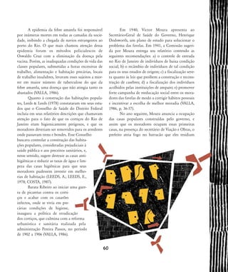 A epidemia da febre amarela foi responsável
por inúmeras mortes em todas as camadas da socie-
dade, inibindo a chegada de navios estrangeiros ao
porto do Rio. O que mais chamou atenção dessa
epidemia foram os métodos policialescos de
Oswaldo Cruz com a eliminação da doença pela
vacina. Porém, as inadequadas condições de vida das
classes populares, submetidas a horas excessivas de
trabalho, alimentação e habitação precárias, locais
de trabalho insalubres, levavam esses sujeitos a mor-
rer em maior número de tuberculose do que da
febre amarela, uma doença que não atingia tanto os
abastados (VALLA, 1986).
Quanto à construção das habitações popula-
res, Leeds & Leeds (1978) constataram em seus estu-
dos que o Conselho de Saúde do Distrito Federal
incluía em seus relatórios descrições que chamavam
atenção para o fato de que os cortiços do Rio de
Janeiro eram higienicamente perigosos, e que os
moradores deveriam ser removidos para os arredores
onde passavam trens e bondes. Esse Conselho
buscava controlar a construção das habita-
ções populares, consideradas prejudiciais à
saúde pública e aos preceitos sanitários, e,
nesse sentido, sugere destruir as casas anti-
higiênicas e reduzir as taxas de água e lim-
peza das casas higiênicas para que seus
moradores pudessem investir em melho-
rias de habitação (LEEDS, A.; LEEDS, E.,
1978; COSTA, 1987).
Barata Ribeiro ao iniciar uma guer-
ra de picaretas contra os corti-
ços e acabar com os casarões
infectos, onde se vivia em pre-
cárias condições de higiene,
inaugura a política de erradicação
dos cortiços, que culmina com a reforma
urbanística e sanitária realizada pela
administração Pereira Passos, no período
de 1902 a 1906 (VALLA, 1986).
Em 1940, Victor Moura apresenta ao
Secretário-Geral de Saúde do Governo, Henrique
Dodsworth, um plano de estudo para solucionar o
problema das favelas. Em 1941, a Comissão sugeri-
da por Moura entrega seu relatório contendo as
seguintes recomendações: a) o controle de entrada
no Rio de Janeiro de indivíduos de baixa condição
social; b) o recâmbio de indivíduos de tal condição
para os seus estados de origem; c) a fiscalização seve-
ra quanto às leis que proíbem a construção e recons-
trução de casebres; d) a fiscalização dos indivíduos
acolhidos pelas instituições de amparo; e) promover
forte campanha de reeducação social entre os mora-
dores das favelas de modo a corrigir hábitos pessoais
e incentivar a escolha de melhor moradia (VALLA,
1986, p. 36-37).
No ano seguinte, Moura anuncia a ocupação
das casas populares construídas pelo governo, e
assim que os moradores ocupam essas primeiras
casas, na presença do secretário de Viação e Obras, o
prefeito ateia fogo no barracão que eles residiam
60
58-66-valla:58-66-valla.qxd 7/11/2007 18:10 Page 3
 