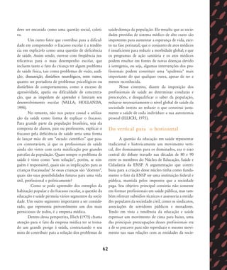 deve ser encarada como uma questão social, coleti-
va.
Um outro fator que contribui para a dificul-
dade em compreender o fracasso escolar é a tendên-
cia em explicá-lo como uma questão de deficiência
de saúde. Assim sendo, ouve-se com freqüência jus-
tificativas para o mau desempenho escolar, que
incluem tanto o fato da criança ter algum problema
de saúde física, tais como problemas de visão, audi-
ção, desnutrição, distúrbios neurológicos, entre outros,
quanto ser portadora de problemas psicológicos ou
distúrbios de comportamento, como o excesso de
agressividade, apatia ou dificuldade de concentra-
ção, que as impedem de aprender e limitam seu
desenvolvimento escolar (VALLA; HOLLANDA,
1994).
No entanto, não nos parece casual a utiliza-
ção da saúde como forma de explicar o fracasso.
Para grande parte da população brasileira, seja ela
composta de alunos, pais ou professores, explicar o
fracasso pela deficiência de saúde seria uma forma
de lançar mão de um „escudo científico‰ que pou-
cos contestariam, já que os profissionais de saúde
ainda são vistos com certa mitificação por grandes
parcelas da população. Quase sempre o problema de
saúde é visto como "sem solução", porém, se nin-
guém é responsável, quais são as implicações para as
crianças fracassadas? Se essas crianças são "doentes",
quais são suas possibilidades futuras para uma vida
útil, profissional e politicamente?
Como se pode apreender dos exemplos da
habitação popular e do fracasso escolar, a questão da
educação e saúde permeia vários segmentos da socie-
dade. Um outro segmento importante a ser conside-
rado, que representa provavelmente um dos mais
perniciosos de todos, é a empresa médica.
Dentro dessa perspectiva, Illich (1975) chama
atenção para o fato da empresa médica ter se torna-
do um grande perigo à saúde, contrariando o seu
mito de contribuir para a solução dos problemas de
saúde-doença da população. Ele ressalta que as socie-
dades providas de sistema médico de alto custo são
impotentes para aumentar a esperança de vida, exce-
to na fase perinatal; que o conjunto de atos médicos
é insuficiente para reduzir a morbidade global; e que
os programas de ação sanitária e os atos médicos
podem resultar em fontes de novas doenças devido
à iatrogenia, ou seja, algumas intervenções dos pro-
fissionais podem constituir uma "epidemia" mais
importante do que qualquer outra, apesar de ser a
menos reconhecida.
Nesse contexto, diante da imposição dos
profissionais de saúde ao determinar condutas e
prescrições, e desqualificar o saber da população,
reduz-se necessariamente o nível global de saúde da
sociedade inteira ao reduzir o que constitui justa-
mente a saúde de cada indivíduo: a sua autonomia
pessoal (ILLICH, 1975).
Do vertical para o horizontal
A questão da educação em saúde representar
tradicional e historicamente um movimento verti-
cal, dos dominantes para os dominados, era o eixo
central do debate travado nas décadas de 80 e 90
entre os membros do Núcleo de Educação, Saúde e
Cidadania da ENSP. A argumentação que contri-
buiu para a criação desse núcleo tinha como funda-
mento o fato da ENSP ser uma instituição federal e
pública, mantida pelos impostos que a sociedade
paga. Seu objetivo principal consistia não somente
em formar profissionais em saúde pública, mas tam-
bém oferecer subsídios técnicos e assessoria a entida-
des populares da sociedade civil, como os sindicatos,
associações de servidores públicos e moradores.
Tendo em vista a tendência da educação e saúde
expressar um movimento de cima para baixo, uma
das principais preocupações desses profissionais era
a de se precaver para não reproduzir o mesmo movi-
mento nas suas relações com as entidades da socie-
62
58-66-valla:58-66-valla.qxd 7/11/2007 18:10 Page 5
 