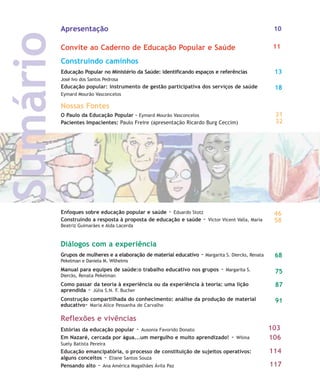 Construindo caminhos
Educação Popular no Ministério da Saúde: identificando espaços e referências
José Ivo dos Santos Pedrosa
Educação popular: instrumento de gestão participativa dos serviços de saúde
Eymard Mourão Vasconcelos
13
18
Reflexões e vivências
Estórias da educação popular - Ausonia Favorido Donato
Em Nazaré, cercada por água...um mergulho e muito aprendizado! - Wilma
Suely Batista Pereira
Educação emancipatória, o processo de constituição de sujeitos operativos:
alguns conceitos - Eliane Santos Souza
Pensando alto - Ana América Magalhães Ávila Paz
103
106
114
117
Nossas Fontes
O Paulo da Educação Popular - Eymard Mourão Vasconcelos
Pacientes Impacientes: Paulo Freire (apresentação Ricardo Burg Ceccim)
Enfoques sobre educação popular e saúde - Eduardo Stotz
Construindo a resposta à proposta de educação e saúde - Victor Vicent Valla, Maria
Beatriz Guimarães e Alda Lacerda
32
Sumário
31
58
46
Apresentação
Convite ao Caderno de Educação Popular e Saúde 11
10
Diálogos com a experiência
Grupos de mulheres e a elaboração de material educativo - Margarita S. Diercks, Renata
Pekelman e Daniela M. Wilhelms
Manual para equipes de saúde:o trabalho educativo nos grupos - Margarita S.
Diercks, Renata Pekelman
Como passar da teoria à experiência ou da experiência à teoria: uma lição
aprendida - Júlia S.N. F. Bucher
Construção compartilhada do conhecimento: análise da produção de material
educativo- Maria Alice Pessanha de Carvalho
68
75
91
87
10-11-indice:10-11-indice.qxd 7/11/2007 17:49 Page 2
 