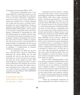 da população nessa discussão (VALLA, 1997).
O que antes se compreendia como a "cons-
trução desigual do conhecimento" passou a ser visto
como a "construção compartilhada do conhecimen-
to". Com este termo, "pretendia-se compreender o
modo como diversos atores sociais, envolvidos na
relação entre sociedade civil e o Estado, demanda-
vam a saúde como um serviço e um direito social, e
que papéis esses atores desempenhavam, de fato, na
formulação das políticas públicas do setor" (CAR-
VALHO; ACIOLI; STOTZ, 2001, p. 105). A propos-
ta de construção compartilhada tinha, entre outros
objetivos, compreender as representações de saúde
dos diferentes grupos da sociedade civil, bem como
as representações que fazem da população os diver-
sos grupos e instâncias do Estado que fornecem esse
bem social; além de oferecer subsídios às organiza-
ções civis no que concerne às suas reivindicações no
campo de Saúde, e aos planejadores do setor, no que
diz respeito à adequação dos serviços às necessidades
da população e à implementação de propostas
oriundas do movimento social.
Os profissionais da ENSP que desenvol-
viam a discussão sobre o repasse de conhecimento
perceberam que estavam lidando com um saber
construído por meio de uma relação de poder e
dominação, que acontece de forma clara em algu-
mas ações dos serviços públicos de saúde. Desse
modo, chegaram à conclusão que embora a constru-
ção do conhecimento fosse desigual, não necessaria-
mente havia uma hierarquia dos saberes entre si,
mas sim diferenças entre o saber técnico e popular,
e que ambos deveriam ser levados em consideração
nas práticas de saúde (VALLA, 1998; CARVALHO;
ACIOLI; STOTZ, 2001).
Considerações finais:
construindo a resposta à proposta
de educação e saúde.
A utilização dos termos "resposta" e "propos-
ta" no título desse artigo se refere a uma discussão
metodológica desenvolvida no trabalho Educação e
Favela (VALLA, 1986). Nesse estudo, procurou-se
analisar as propostas governamentais e as da Igreja
Católica para as populações das favelas em cada
conjuntura desde 1940. Embora haja um esforço em
ver as propostas dentro de uma perspectiva dialéti-
ca, ou seja, proposta/resposta e dominação/resistên-
cia, tende a ser mais fácil para o pesquisador, devi-
do à sua inserção social, captar as propostas das ins-
tituições governamentais e religiosas do que as ela-
boradas pelos moradores das favelas (VALLA, 1986).
A noção de proposta reflete bem as idéias a
serem difundidas no que concerne à questão da
habitação popular, do fracasso escolar e da empresa
médica, onde os interesses dos setores hegemônicos
da sociedade tendem a ser justificados ao difundir
noções de higiene (habitação), ignorância (fracasso
escolar) e expropriação da saúde (empresa médica).
A percepção da resposta não é tão fácil, pois, às
vezes , não é algo necessariamente organizado, mas
sim criado a partir da própria proposta. Nesse sen-
tido, as epidemias e a ameaça aos negócios e às pró-
prias moradias da burguesia podem ser entendidas
como sendo uma resposta.
No que se refere à habitação popular e ao fra-
casso escolar, as propostas formuladas tinham o efei-
to de humilhar e controlar os moradores e alunos.
As respostas, por sua vez, poderiam ser entendidas
como o ambiente insalubre e a constatação de um
sistema escolar incapaz de comprovar sua eficácia. Já
no caso da empresa médica onde se tem investimen-
tos num sistema médico mais complexo e sofistica-
do, a resposta viria pelo aparecimento da iatrogêne-
se e da baixa resolutividade dos problemas de saúde
enfrentados.
Apesar das contribuições importantes de
diversos pesquisadores em relação ao fracasso esco-
64
58-66-valla:58-66-valla.qxd 7/11/2007 18:10 Page 7
 