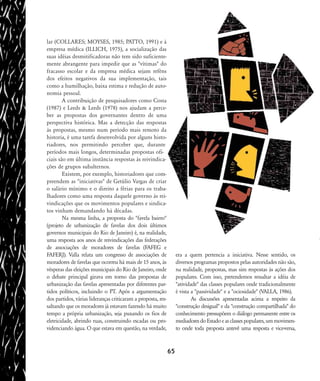 lar (COLLARES; MOYSES, 1985; PATTO, 1991) e à
empresa médica (ILLICH, 1975), a socialização das
suas idéias desmitificadoras não tem sido suficiente-
mente abrangente para impedir que as "vítimas" do
fracasso escolar e da empresa médica sejam reféns
dos efeitos negativos da sua implementação, tais
como a humilhação, baixa estima e redução de auto-
nomia pessoal.
A contribuição de pesquisadores como Costa
(1987) e Leeds & Leeds (1978) nos ajudam a perce-
ber as propostas dos governantes dentro de uma
perspectiva histórica. Mas a detecção das respostas
às propostas, mesmo num período mais remoto da
historia, é uma tarefa desenvolvida por alguns histo-
riadores, nos permitindo perceber que, durante
períodos mais longos, determinadas propostas ofi-
ciais são em última instância respostas às reivindica-
ções de grupos subalternos.
Existem, por exemplo, historiadores que com-
preendem as "iniciativas" de Getúlio Vargas de criar
o salário mínimo e o direito a férias para os traba-
lhadores como uma resposta daquele governo às rei-
vindicações que os movimentos populares e sindica-
tos vinham demandando há décadas.
Na mesma linha, a proposta do "favela bairro"
(projeto de urbanização de favelas dos dois últimos
governos municipais do Rio de Janeiro) é, na realidade,
uma resposta aos anos de reivindicações das federações
de associações de moradores de favelas (FAFEG e
FAFERJ). Valla relata um congresso de associações de
moradores de favelas que ocorreu há mais de 15 anos, às
vésperas das eleições municipais do Rio de Janeiro, onde
o debate principal girava em torno das propostas de
urbanização das favelas apresentadas por diferentes par-
tidos políticos, incluindo o PT. Após a argumentação
dos partidos, várias lideranças criticaram a proposta, res-
saltando que os moradores já estavam fazendo há muito
tempo a própria urbanização, seja puxando os fios de
eletricidade, abrindo ruas, construindo escadas ou pro-
videnciando água. O que estava em questão, na verdade,
era a quem pertencia a iniciativa. Nesse sentido, os
diversos programas propostos pelas autoridades não são,
na realidade, propostas, mas sim respostas às ações dos
populares. Com isso, pretendemos ressaltar a idéia de
"atividade" das classes populares onde tradicionalmente
é vista a "passividade" e a "ociosidade" (VALLA, 1986).
As discussões apresentadas acima a respeito da
"construção desigual" e da "construção compartilhada" do
conhecimento pressupõem o diálogo permanente entre os
mediadoresdoEstadoeasclassespopulares,ummovimen-
to onde toda proposta antevê uma resposta e vice-versa,
65
58-66-valla:58-66-valla.qxd 7/11/2007 18:10 Page 8
 