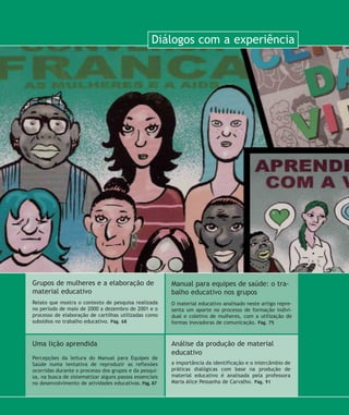 Relato que mostra o contexto de pesquisa realizada
no período de maio de 2000 a dezembro de 2001 e o
processo de elaboração de cartilhas utilizadas como
subsídios no trabalho educativo. Pág. 68
Grupos de mulheres e a elaboração de
material educativo
Uma lição aprendida
Percepções da leitura do Manual para Equipes de
Saúde numa tentativa de reproduzir as reflexões
ocorridas durante o processo dos grupos e da pesqui-
sa, na busca de sistematizar alguns passos essenciais
no desenvolvimento de atividades educativas. Pág. 87
Manual para equipes de saúde: o tra-
balho educativo nos grupos
O material educativo analisado neste artigo repre-
senta um aporte no processo de formação indivi-
dual e coletivo de mulheres, com a utilização de
formas inovadoras de comunicação. Pág. 75
Diálogos com a experiência
Análise da produção de material
educativo
a importância da identificação e o intercâmbio de
práticas dialógicas com base na produção de
material educativo é analisada pela professora
Maria Alice Pessanha de Carvalho. Pág. 91
67-abertura:67-abertura.qxd 8/11/2007 11:14 Page 1
 