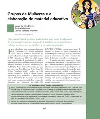 68
Grupos de Mulheres e a
elaboração de material educativo
Discutir e conversar com estas mulheres a respeito das doenças sexualmente transmissíveis (DST) e HIV/aids. Essa
discussão passa por problematizarmos a identidade corporal, os aspectos sociais e culturais da sexualidade, discutir
a negociação do uso do preservativo e, principalmente, romper o silêncio cultural que envolve todos estes assuntos.
Elaborar uma cartilha adequada à realidade social, econômica e cultural (incluindo a linguagem) dessas
mulheres, com o objetivo de reproduzir nas comunidades as discussões dos grupos. Esta cartilha é caracterizada por
seguir uma pedagogia problematizadora sobre o tema.
Distribuir este material nos diversos espaços de convívio das pessoas que fazem parte dessas atividades
educativas, com o objetivo de formar redes de conhecimento crítico em relação a estes problemas.
1
2
3
Uma experiência de pesquisa participativa, com vistas a elaboração
de um material educativo adequado à realidade social, econômica e
cultural de um grupo de mulheres e de suas comunidades.
Margarita Silva Diercks
Renata Pekelman
Daniela Montano Wilhelms
E
ste relato busca situar o contexto da pesqui-
sa „Prevenindo DST e aids em mulheres de
baixa renda: a elaboração de cartilhas no
processo educativo‰, realizada no período de maio
de 2000 a dezembro de 2001. Esse estudo contou
com a participação de profissionais de saúde e
população de quatro unidades de atenção primária
em saúde do Serviço de Saúde Comunitária (SSC)
do Hospital Nossa Senhora Conceição, que atua
em bairros da Zona Norte de Porto Alegre/RS:
Divina Providência (UDP), Jardim Itu (UJI),
Jardim Leopoldina (UJL) e Nossa Senhora
Aparecida (UNSA), envolvendo 16 profissionais e
mais de 40 mulheres das respectivas comunidades
onde atuam as equipes de saúde. Essa pesquisa foi
financiada por: Ministério da Saúde CN
DST/AIDS UNESCO e contou com o apoio da
Gerência do Serviço de Saúde Comunitária do
Grupo Hospitalar Conceição (GHC). Gostaríamos
ainda de observar que este relato é resultado dos
frutos da discussão com todos os participantes.
A pesquisa teve vários momentos: a forma-
ção do grupo coordenador, a capacitação de todos
para o desenvolvimento dos grupos e dos materiais
educativos, seminários de avaliação do processo. O
SSC conta com doze unidades de saúde, das quais
quatro se propuseram a realizar o trabalho com
grupos. Como resultado da pesquisa elaboramos
quatro materiais educativos para o trabalho com
mulheres e um manual para equipes de saúde, para
trabalhar com grupos, que será parcialmente apre-
sentado e comentado.
Ilustração: Rodrigo Rosa
Os grupos educativos tiveram como objetivos:
68-74-grupo de mulheres:68-74-grupo de mulheres.qxd 8/11/2007 11:26 Page 1
 