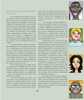 70
O desenvolvimento das atividades
educativas
Para as profissionais envolvidas nessa pro-
posta, estava claro que o principal não era ape-
nas informar e sim que as mulheres „fossem afe-
tadas‰ e pudessem ter um espaço reflexivo sobre
o problema em questão. O SSC já vinha fazendo
oficinas com uma metodologia que não produ-
zia um questionamento sobre vulnerabilidade,
embora as participantes já conhecessem e soubes-
sem manusear os preservativos, tendo também
relativo conhecimento em relação à aids. A dis-
cussão deveria inserir a problemática das
DST/aids no cotidiano das mulheres, levando
em consideração toda a complexidade do proble-
ma, coerente com a metodologia educativa da
pesquisa.
O que inicialmente motivou a participa-
ção das mulheres foi a curiosidade sobre o assun-
to e o interesse pessoal de poder discutir o tema
com a sua família. Desde o primeiro encontro,
percebemos que as mulheres com parceiro fixo
desconheciam a sua crescente vulnerabilidade em
relação a epidemia, ainda acreditando que a aids
é um problema de grupos de risco: „é uma doen-
ça de mulher da vida, e também daqueles...de
bicha, mulher casada não, não pega...‰.( R., do
lar, 35 anos, casada há 14 anos)
Nas reuniões procuramos sempre propi-
ciar espaços para as mulheres colocarem as suas
situações de vida, o que desencadeava discussões
sobre seu cotidiano: relação com companheiro,
cuidado dos filhos, cuidar da casa, cuidado com
o corpo e de valorização da auto-estima, como
expressa a fala a seguir:
„Esses dias me olhei no espelho e me
achei bonita. Até aqueles babados que eu tinha
sumiram . Eu disse para mim: nossa, eu até que
tenho um corpinho legal ainda. Eu me achava
tão feia. Também me olhei por baixo. Nunca
mais tinha feito aquilo... sabe que gostei? Mas foi
tudo graças ao grupo. ¤s conversas aqui da
gente... estou entusiasmada. Estou mudando, aos
pouquinhos. Já consegui viajar sozinha, visitar o
meu pai. Nunca tinha conseguido isso. Meu
marido não deixava, e eu achava que não
podia...‰.
Nos encontros iniciais, abordamos o
corpo, sua construção cultural, o relacionamen-
to com o companheiro, o seu prazer, o cuidar de
si. Muitas mulheres dos grupos acham o sexo
feio, inclusive explicitando que muitas vezes fize-
ram sexo por obrigação, demonstrando uma
dificuldade no relacionamento afetivo-sexual
com os seus companheiros, uma submissão afe-
tiva e um desconhecimento do seu corpo e das
suas possibilidades de prazer .
A negociação com os parceiros foi o prin-
cipal assunto em todos os encontros realizados.
Podemos dizer que, no início desse processo esta
negociação parecia inviável, muito longe da rea-
lidade dessas mulheres, mas lentamente elas pró-
prias perceberam que é possível negociar com
delicadeza, com „jeito‰, usando várias estratégias
que possibilitem ou facilitem „comer o mingau
pelas beiradas‰. A experiência de algumas mulhe-
res, que já faziam uso do preservativo nas suas
relações, trouxe as dificuldades de negociação
enfrentadas no cotidiano com os parceiros. O
acordo com os companheiros, de forma geral, é
único e subjetivo de cada casal, portanto, tendo
tempos e características subjetivas próprias. Na
questão da fidelidade, percebemos que a infideli-
dade masculina é tida como natural, mas é nega-
da na relação. Há um silêncio culturalmente
reforçado sobre este tema.
Os grupos nos mostravam que negociar o
preservativo era negociar „ser mulher‰, conversar
sobre o seu prazer negado, sobre o seu desconhe-
cimento do corpo e do parceiro, discutir formas
novas de prazer e de manifestação da sua sexua-
lidade, enfim, um resgate da sua subjetividade e
identidade feminina.
68-74-grupo de mulheres:68-74-grupo de mulheres.qxd 8/11/2007 11:26 Page 3
 