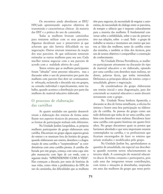 Os encontros ainda abordaram as DST/
HIV/aids apresentando aspectos objetivos de
transmissão e características clínicas da maioria
das DST e a prática do uso da camisinha.
Todas as mulheres levaram camisinhas
para tentarem utilizar com os seus parceiros.
Algumas decidiram usar o preservativo já que
achavam que não haveria dificuldade na sua
negociação. Outras estavam temerosas da reação
dos seus parceiros. As que utilizaram tentavam
estimular as outras mulheres para seu uso. Cada
mu-lher tentou negociar com o seu parceiro de
acordo com a realidade afetiva do casal.
Temos certeza que as mulheres participantes
foram „afetadas‰ nesse processo educativo, mas a
discussão sobre o uso do preservativo por parte das
mulheres com parceiro fixo deve ser continuamen-
te reforçada, esclarecida e discutida seja em grupos,
na consulta individual e especificamente, neste tra-
balho, quando acontece a distribuição por parte das
mulheres do material educativo elaborado.
O processo de elaboração
das cartilhas
As quatro unidades em questão desenvol-
veram a elaboração dos roteiros de forma seme-
lhante nos aspectos técnicos do processo, embora
as formas de participação tenham sido diferentes.
Na Unidade Jardim Leopoldina, as próprias
mulheres participantes do grupo elaboraram uma
cartilha. Discutiram no grupo alguns aspectos gerais
do roteiro e se reuniram fora do horário do grupo,
quando elaboraram um roteiro, desenhos e a diagra-
mação de uma cartilha e „surpreenderam‰ as coor-
denadoras com uma cartilha pronta. A cartilha ela-
borada por este grupo, começa com uma capa sim-
ples manuscrita com lápis de cor verde, com o
seguinte título: "APRENDENDO COM A VIDA".
Elas começam a discutir, por meio de histórias de
suas vidas, como vêem a problemática do HIV, do
uso da camisinha, das dificuldades que as mulheres
têm para negociar, da necessidade de resgatar a auto-
estima, da necessidade do diálogo entre os parceiros,
de romper o silêncio que é imposto culturalmente
para a maioria das mulheres. É fundamental con-
versar sobre a infidelidade, sobre o uso do preserva-
tivo nas relações, sobre o casal. Todo o grupo de
trabalho se reuniu e montamos um roteiro que jun-
tou as falas das mulheres, tanto da cartilha como
das reuniões, e também as falas dos técnicos, pois
um de nossos objetivos é compartilhar a construção
do conhecimento.
Na Unidade Divina Providência, as mulhe-
res participaram ativamente na discussão do tipo
de material educativo a ser elaborado, optando
por uma cartilha com desenhos mais realistas, ser
direto, palavras fáceis, que tenha intimidade.
Definimos as principais idéias do roteiro: corpo e
sexualidade, gênero e negociação.
As coordenadoras do grupo elaboraram
um roteiro inicial e uma diagramação, para dar
concretude ao material educativo e assim discutir
novamente com o grupo .
Na Unidade Nossa Senhora Aparecida, a
discussão se deu de forma semelhante, a oficina foi
intensa e houve uma boa participação na elabora-
ção da cartilha. As pessoas do grupo como um
todo definiram que tinha de ser uma cartilha, tam-
bém com desenhos mais realistas. Decidimos fazer
uma cartilha com quatro histórias em quatro livri-
nhos. No grupo discutimos quais os pontos que
havíamos abordado e que seria importante estarem
contemplados na cartilha, e os profissionais que
ficariam encarregados de fazer os roteiros que
seriam avaliados e modificados pelo grupo.
Na Unidade Jardim Itu, aprofundamos as
questões de sexualidade, em especial sua descober-
ta quando ocorrem novos relacionamentos na
terceira idade. A construção do material educati-
vo deu-se de forma conjunta e participativa, pois
cada uma das integrantes trouxe contribuições,
com textos e situações já desenhadas, inspiradas
em uma das mulheres do grupo que nesse perío-
71
68-74-grupo de mulheres:68-74-grupo de mulheres.qxd 8/11/2007 11:26 Page 4
 
