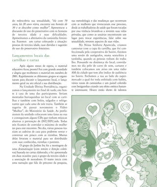 do redescobriu sua sexualidade, „ela com 70
anos, há 20 anos viúva, encontra seu homão de
50 e se descobre como mulher‰. Apresenta-se a
discussão do uso do preservativo com os homens
de terceira idade e suas dificuldades.
Apresentamos a alternativa da camisinha femini-
na. Fazemos um cartaz colocando a situação:
pessoas de terceira idade, suas dúvidas e sugestão
do uso do preservativo feminino.
Lançamentos locais das
cartilhas e cartaz
Após alguns meses de espera, o material
educativo ficou pronto! Foi com grande ansiedade
e alegria que recebemos o material em outubro de
2001. Rapidamente os diferentes grupos se organi-
zaram para discutir o lançamento local, o lança-
mento geral ou ato oficial e sua distribuição.
Na Unidade Divina Providência, organi-
zamos o lançamento no final de tarde, em fren-
te à casa de uma das participantes. Seriam
montadas barraquinhas no local com as carti-
lhas e também com bolos, salgados e refrige-
rantes que cada uma de nós traria. Também se
sugeriu de passar novamente o Vídeo
„Mulher‰, do Ministério da Saúde. As profis-
sionais da unidade colocaram uma faixa na rua
e conseguiram alguns CDs que tinham músicas
alusivas à prevenção de DST/HIV/aids. Todas
nós ficamos de convidar o máximo de mulhe-
res para este encontro. No dia, várias pessoas tra-
ziam as cadeiras de casa para poderem sentar e
conversar um pouco com as vizinhas. Muitas
delas levaram o material para ser distribuído
com suas conhecidas, vizinhas e parentes.
O grupo do Jardim Itu fez a montagem de
uma dramatização (com roteiro e direção coleti-
vas) baseada no cartaz elaborado, e foi apresentada
em duas ocasiões: para o grupo da terceira idade e
a associação de moradores. O teatro inicia com
uma narração que fala do processo da pesquisa,
sua metodologia e das mudanças que ocorreram
com as mulheres que vivenciaram esse processo,
desde as trabalhadoras de saúde que foram tocadas
por essa vivência levando-as a reverem suas vidas
privadas, que como as usuárias encontraram um
lugar para trocar experiências, falar sobre sua
sexualidade, reverem aspectos de suas vidas.
No Nossa Senhora Aparecida, criamos
camisetas com a capa da cartilha, que foi con-
feccionada pela cooperativa do bairro, fizemos
uma sessão de autógrafos, numa sexta-feira à
tardinha, quando as pessoas voltam do traba-
lho. Pensando na dinâmica do local, convida-
mos no dia pelo de carro de som, cartazes e
também colocamos um aviso em uma rádio
AM da cidade que tem alto índice de audiência
no bairro. Fechamos a rua ao lado do super-
mercado a qual foi toda enfeitada com balões,
vários varais de camisinhas e um painel colorido
com bexiguinhas criando um efeito estético bastan-
te interessante. Houve então shows de talentos
68-74-grupo de mulheres:68-74-grupo de mulheres.qxd 8/11/2007 11:26 Page 5
 