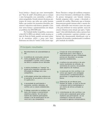 73
Reconhecimento da vulnerabilidade ao
HIV.
A existência de construções culturais
muito arraigadas sobre o corpo, a
sexualidade e o prazer, torna o proble-
ma difícil e complexo de ser discutido.
A relativa facilidade no “manejo” do
preservativo masculino contrasta com a
dificuldade do diálogo com o seu
companheiro.
A dificuldade variável das mulheres em
se apropriar da sua palavra e de se sen-
tir sujeita de si.
A necessidade de participação e
autonomia, sentida e desejada, em
conflito com os valores estabelecidos.
O diálogo construído no cotidiano, por-
tanto com tempos e características
subjetivas próprias, faz com que a
maioria das mulheres participantes
coloque o uso do preservativo na con-
versa com o seu companheiro.
Principais resultados
1
2
3
4
5
6
7
8
9
10
11
Criação de várias estratégias de
negociação para o sexo seguro; o
reconhecimento de que a infidelidade
precisa ser discutida e os acordos
possíveis estabelecidos.
A melhora da auto-estima e da auto-
nomia resultantes da reflexão, do
sentimento de autoria e da possibili-
dade subjetiva de mudança.
A construção de três cartilhas e um
cartaz que seguem uma pedagogia
construtivista e problematizadora,
permitindo a ressignificação do pro-
blema.
Elaboração de um Manual para
Equipes de Saúde, no qual se discute
a proposta teórico-metodológica e
um roteiro de oficina utilizado na
pesquisa.
A distribuição de três cartilhas e um
cartaz para a população geral pelas
mulheres que participaram na sua
vizinhança e locais de convívio
tornando-as agentes multiplicadores.
locais (música e dança), que eram interrompidos
por „dicas de saúde‰, brincadeiras para as crianças
e uma barraquinha com camisinhas e cartilhas a
serem autografadas. Grande número de pessoas par-
ticipou do evento, que tinha um caráter bastante
lúdico, que resultou em momentos divertidos, pra-
zeirosos e educativos onde brincar, aprender e cons-
truir novas formas e questionamentos em relação
ao problema das DST/HIV/aids.
Na Unidade Jardim Leopoldina, marcamos
a data (24/11/2001), um sábado à tarde, na praça ao
lado do Posto de Saúde, quando um maior núme-
ro de moradores utiliza a praça para lazer.
Estávamos em clima de „estréia‰, todas muito orgu-
lhosas. Parceiros e amigas das mulheres comparece-
ram ao local. Iniciamos a distribuição das cartilhas.
As pessoas interagiram com bastante interesse,
fazendo perguntas sobre o grupo e discutindo o
conteúdo da cartilha. Observamos que os homens
demonstraram grande interesse sobre o assunto dis-
cutido, solicitando uma iniciativa como esta junto
a eles, pois revelavam ter outras opiniões acerca do
assunto. Chamou nossa atenção que após a „expla-
nação‰, feita individualmente, todas as pessoas liam
a cartilha atentamente e queriam comentar o que
haviam lido, demonstrando identificação com as
situações ali retratadas e parabenizando as mulheres
pelo resultado do trabalho.
68-74-grupo de mulheres:68-74-grupo de mulheres.qxd 8/11/2007 11:26 Page 6
 