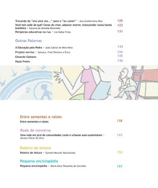Trocando do “era uma vez...” para o “eu conto” - Ana Guilhermina Reis
Você tem sede de quê? Cenas do viver, adoecer morrer, transcender numa favela
brasileira - Iracema de Almeida Benevides
Peripécias educativas na rua - Lia Haikal Frota
Outras Palavras
A Educação pela Pedra - João Cabral de Melo Neto
Projeto sorriso - Samuca, Fred Oliveira e Érico
Eduardo Galeano
Paulo Freire
Entre sementes e raízes
Entre sementes e raízes
Roda de conversa
Uma rede em prol de comunidades rurais e urbanas auto-sustentáveis -
Gerson Flávio da Silva
Roteiro de leitura
Roteiro de leitura - Eymard Mourão Vasconcelos
Pequena enciclopédia
Pequena enciclopédia - Maria Alice Pessanha de Carvalho
152
135
134
133
131
122
120
142
138
136
157
10-11-indice:10-11-indice.qxd 7/11/2007 17:49 Page 3
 