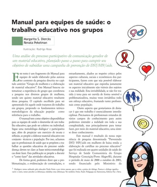 Uma análise do processo participativo de comunicação gerador de
um material educativo, planejado passo a passo para cumprir seu
objetivo de subsidiar uma campanha de prevenção de DST/HIV/aids.
Margarita S. Diercks
Renata Pekelman
Manual para equipes de saúde: o
trabalho educativo nos grupos
E
ste texto é um fragmento do Manual para
equipes de saúde elaborado pelas autoras
no contexto da pesquisa descrita no capí-
tulo anterior „Grupo de mulheres e a elaboração
de material educativo‰. Este Manual buscou sis-
tematizar a experiência do grupo que coordenou
a pesquisa nos diversos grupos de mulheres,
sendo um quinto material educativo resultante
dessa pesquisa. O capítulo escolhido para ser
apresentado foi aquele onde tratamos do trabalho
em grupos, propondo os fundamentos teórico-
metodológicos da educação popular como
referência para o trabalho.
O manual tem como objetivo disponibilizar
para as equipes de saúde o desenrolar de um traba-
lho educativo, que pode ser coletivo ou individual.
Segue uma metodologia dialógica1 e participativa
que, além de propiciar um exercício de escuta e
reflexão, se propõe a elaborar material educativo em
conjunto técnicos e população. Por isso, achamos
que os profissionais de saúde que se propõem a tra-
balhar as questões educativas do processo saúde-
doença devem ter claro as bases teórico-metodológi-
cas deste fazer. Esta publicação se propõe a discutir
o „como fazer‰ das atividades educativas.
De forma geral, podemos dizer que a pro-
blematização, a evidenciação de contradições, o
estranhamento, aliados ao respeito crítico pelos
aspectos culturais, sociais e econômicos dos par-
ticipantes, fazem com que seja possível elaborar
um material educativo que exponha justamente
os aspectos inicialmente não visíveis dos sujeitos
e sua realidade. Esta invisibilidade, se não for tra-
zida à tona para ser ouvida de forma sensível e
problematizadora, muitas vezes inviabiliza todo
um esforço educativo, frustando tanto profissio-
nais como população.
Outro aspecto que gostaríamos de desta-
car é que este trabalho é essencialmente interdis-
ciplinar. Precisamos de profissionais oriundos de
vários campos do conhecimento para assim
podermos entender a realidade em toda a sua
complexidade, mas principalmente para tentar
fazer, por meio do material educativo, uma sínte-
se desse conhecimento.
Este manual é resultado da nossa expe-
riência de pesquisa denominada „Prevenindo
DST/ HIV/aids em mulheres de baixa renda: a
elaboração de cartilhas no processo educativo‰
que foi realizada em quatro unidades de saúde do
Serviço de Saúde Comunitária do Grupo
Hospitalar Conceição/Porto Alegre-RS, durante
o período de maio de 2000 a outubro de 2001,
sendo financiado pelo Ministério da
Ilustração: Rodrigo Rosa
1 Dialógico: termo utilizado pelo educador Paulo Freire e por vários autores, que se refere a prática do diálogo. Praticar o diálogo significa
ouvir o outro, tentar perceber as diferenças, trabalhar estas diferenças. Ver também: Freire, Paulo: Pedagogia da Autonomia, Editora Paz e Terra.
75-86-processo:75-86-processo.qxd 8/11/2007 15:05 Page 1
 