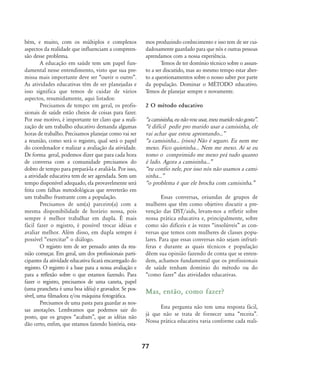 77
bém, e muito, com os múltiplos e complexos
aspectos da realidade que influenciam a compreen-
são desse problema.
A educação em saúde tem um papel fun-
damental nesse entendimento, visto que sua pre-
missa mais importante deve ser „ouvir o outro‰.
As atividades educativas têm de ser planejadas e
isso significa que temos de cuidar de vários
aspectos, resumidamente, aqui listados:
Precisamos de tempo: em geral, os profis-
sionais de saúde estão cheios de coisas para fazer.
Por esse motivo, é importante ter claro que a reali-
zação de um trabalho educativo demanda algumas
horas de trabalho. Precisamos planejar como vai ser
a reunião, como será o registro, qual será o papel
do coordenador e realizar a avaliação da atividade.
De forma geral, podemos dizer que para cada hora
de conversa com a comunidade precisamos do
dobro de tempo para prepará-la e avaliá-la. Por isso,
a atividade educativa tem de ser agendada. Sem um
tempo disponível adequado, ela provavelmente será
feita com falhas metodológicas que reverterão em
um trabalho frustrante com a população.
Precisamos de um(a) parceiro(a) com a
mesma disponibilidade de horário nossa, pois
sempre é melhor trabalhar em dupla. É mais
fácil fazer o registro, é possível trocar idéias e
avaliar melhor. Além disso, em dupla sempre é
possível „exercitar‰ o diálogo.
O registro tem de ser pensado antes da reu-
nião começar. Em geral, um dos profissionais parti-
cipantes da atividade educativa ficará encarregado do
registro. O registro é a base para a nossa avaliação e
para a reflexão sobre o que estamos fazendo. Para
fazer o registro, precisamos de uma caneta, papel
(uma prancheta é uma boa idéia) e gravador. Se pos-
sível, uma filmadora e/ou máquina fotográfica.
Precisamos de uma pasta para guardar as nos-
sas anotações. Lembramos que podemos sair do
posto, que os grupos „acabam‰, que as idéias não
dão certo, enfim, que estamos fazendo história, esta-
mos produzindo conhecimento e isso tem de ser cui-
dadosamente guardado para que nós e outras pessoas
aprendamos com a nossa experiência.
Temos de ter domínio técnico sobre o assun-
to a ser discutido, mas ao mesmo tempo estar aber-
to a questionamentos sobre o nosso saber por parte
da população. Dominar o MÉTODO educativo.
Temos de planejar sempre e novamente.
2 O método educativo
„acamisinha,eunãovouusar,meumaridonãogosta‰.
„é difícil pedir pro marido usar a camisinha, ele
vai achar que estou aprontando...‰
„a camisinha... (risos) Não é seguro. Eu nem me
mexo. Fico quietinha... Nem me mexo. Aí se eu
tomo o comprimido me mexo prá tudo quanto
é lado. Agora a camisinha...‰
„eu confio nele, por isso nós não usamos a cami-
sinha...‰
„o problema é que ele brocha com camisinha.‰
Essas conversas, oriundas de grupos de
mulheres que têm como objetivo discutir a pre-
venção das DST/aids, levam-nos a refletir sobre
nossa prática educativa e, principalmente, sobre
como são difíceis e às vezes „insolúveis‰ as con-
versas que temos com mulheres de classes popu-
lares. Para que essas conversas não sejam infrutí-
feras e durante as quais técnicos e população
dêem sua opinião fazendo de conta que se enten-
dem, achamos fundamental que os profissionais
de saúde tenham domínio do método ou do
„como fazer‰ das atividades educativas.
Mas, então, como fazer?
Esta pergunta não tem uma resposta fácil,
já que não se trata de fornecer uma „receita‰.
Nossa prática educativa varia conforme cada reali-
75-86-processo:75-86-processo.qxd 8/11/2007 15:05 Page 3
 