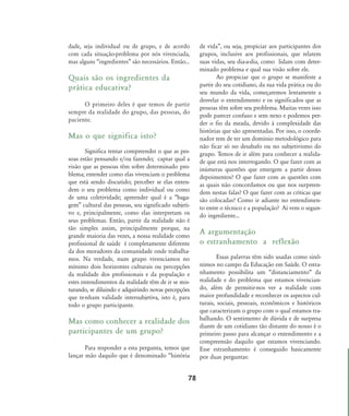 dade, seja individual ou de grupo, e de acordo
com cada situação-problema por nós vivenciada,
mas alguns „ingredientes‰ são necessários. Então...
Quais são os ingredientes da
prática educativa?
O primeiro deles é que temos de partir
sempre da realidade do grupo, das pessoas, do
paciente.
Mas o que significa isto?
Significa tentar compreender o que as pes-
soas estão pensando e/ou fazendo; captar qual a
visão que as pessoas têm sobre determinado pro-
blema; entender como elas vivenciam o problema
que está sendo discutido; perceber se elas enten-
dem o seu problema como individual ou como
de uma coletividade; apreender qual é a „baga-
gem‰ cultural das pessoas, seu significado subjeti-
vo e, principalmente, como elas interpretam os
seus problemas. Então, partir da realidade não é
tão simples assim, principalmente porque, na
grande maioria das vezes, a nossa realidade como
profissional de saúde é completamente diferente
da dos moradores da comunidade onde trabalha-
mos. Na verdade, num grupo vivenciamos no
mínimo dois horizontes culturais ou percepções
da realidade dos profissionais e da população e
estes entendimentos da realidade têm de ir se mis-
turando, se diluindo e adquirindo novas percepções
que te-nham validade intersubjetiva, isto é, para
todo o grupo participante.
Mas como conhecer a realidade dos
participantes de um grupo?
Para responder a esta pergunta, temos que
lançar mão daquilo que é denominado „história
de vida‰, ou seja, propiciar aos participantes dos
grupos, inclusive aos profissionais, que relatem
suas vidas, seu dia-a-dia, como lidam com deter-
minado problema e qual sua visão sobre ele.
Ao propiciar que o grupo se manifeste a
partir do seu cotidiano, da sua vida prática ou do
seu mundo da vida, começaremos lentamente a
desvelar o entendimento e os significados que as
pessoas têm sobre seu problema. Muitas vezes isso
pode parecer confuso e sem nexo e podemos per-
der o fio da meada, devido à complexidade das
histórias que são apresentadas. Por isso, o coorde-
nador tem de ter um domínio metodológico para
não ficar só no desabafo ou no subjetivismo do
grupo. Temos de ir além para conhecer a realida-
de que está nos interrogando. O que fazer com as
inúmeras questões que emergem a partir desses
depoimentos? O que fazer com as questões com
as quais não concordamos ou que nos surpreen-
dem nestas falas? O que fazer com as críticas que
são colocadas? Como ir adiante no entendimen-
to entre o técnico e a população? Aí vem o segun-
do ingrediente...
A argumentação
o estranhamento a reflexão
Essas palavras têm sido usadas como sinô-
nimos no campo da Educação em Saúde. O estra-
nhamento possibilita um „distanciamento„ da
realidade e do problema que estamos vivencian-
do, além de permitir-nos ver a realidade com
maior profundidade e reconhecer os aspectos cul-
turais, sociais, pessoais, econômicos e históricos
que caracterizam o grupo com o qual estamos tra-
balhando. O sentimento de dúvida e de surpresa
diante de um cotidiano tão distante do nosso é o
primeiro passo para alcançar o entendimento e a
compreensão daquilo que estamos vivenciando.
Esse estranhamento é conseguido basicamente
por duas perguntas:
78
75-86-processo:75-86-processo.qxd 8/11/2007 15:05 Page 4
 