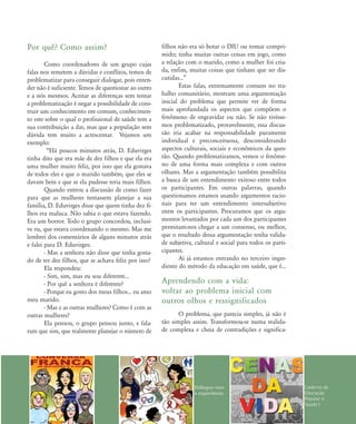 Por quê? Como assim?
Como coordenadores de um grupo cujas
falas nos remetem a dúvidas e conflitos, temos de
problematizar para conseguir dialogar, pois enten-
der não é suficiente. Temos de questionar ao outro
e a nós mesmos. Aceitar as diferenças sem tentar
a problematização é negar a possibilidade de cons-
truir um conhecimento em comum, conhecimen-
to este sobre o qual o profissional de saúde tem a
sua contribuição a dar, mas que a população sem
dúvida tem muito a acrescentar. Vejamos um
exemplo:
„Há poucos minutos atrás, D. Eduvirges
tinha dito que era mãe de dez filhos e que ela era
uma mulher muito feliz, por isso que ela gostava
de todos eles e que o marido também, que eles se
davam bem e que se ela pudesse teria mais filhos.
Quando entrou a discussão de como fazer
para que as mulheres tentassem planejar a sua
família, D. Eduvirges disse que quem tinha dez fi-
lhos era maluca. Não sabia o que estava fazendo.
Era um horror. Todo o grupo concordou, inclusi-
ve eu, que estava coordenando o mesmo. Mas me
lembrei dos comentários de alguns minutos atrás
e falei para D. Eduvirges:
- Mas a senhora não disse que tinha gosta-
do de ter dez filhos, que se achava feliz por isso?
Ela respondeu:
- Sim, sim, mas eu sou diferente...
- Por quê a senhora é diferente?
- Porque eu gosto dos meus filhos... eu amo
meu marido.
- Mas e as outras mulheres? Como é com as
outras mulheres?
Ela pensou, o grupo pensou junto, e fala-
ram que sim, que realmente planejar o número de
filhos não era só botar o DIU ou tomar compri-
mido; tinha muitas outras coisas em jogo, como
a relação com o marido, como a mulher foi cria-
da, enfim, muitas coisas que tinham que ser dis-
cutidas...‰
Estas falas, extremamente comuns no tra-
balho comunitário, mostram uma argumentação
inicial do problema que permite ver de forma
mais aprofundada os aspectos que compõem o
fenômeno de engravidar ou não. Se não tivésse-
mos problematizado, provavelmente, essa discus-
são iria acabar na responsabilidade puramente
individual e preconceituosa, desconsiderando
aspectos culturais, sociais e econômicos da ques-
tão. Quando problematizamos, vemos o fenôme-
no de uma forma mais complexa e com outros
olhares. Mas a argumentação também possibilita
a busca de um entendimento exitoso entre todos
os participantes. Em outras palavras, quando
questionamos estamos usando argumentos racio-
nais para ter um entendimento intersubjetivo
entre os participantes. Procuramos que os argu-
mentos levantados por cada um dos participantes
permitam-nos chegar a um consenso, ou melhor,
que o resultado dessa argumentação tenha valida-
de subjetiva, cultural e social para todos os parti-
cipantes.
Aí já estamos entrando no terceiro ingre-
diente do método da educação em saúde, que é...
Aprendendo com a vida:
voltar ao problema inicial com
outros olhos e ressignificados
O problema, que parecia simples, já não é
tão simples assim. Transformou-se numa realida-
de complexa e cheia de contradições e significa-
Diálogos com
a experiência
Caderno de
Educação
Popular e
Saúde I
75-86-processo:75-86-processo.qxd 8/11/2007 15:05 Page 5
 
