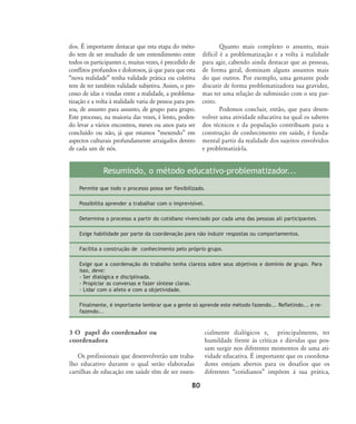 80
dos. É importante destacar que esta etapa do méto-
do tem de ser resultado de um entendimento entre
todos os participantes e, muitas vezes, é precedido de
conflitos profundos e dolorosos, já que para que esta
„nova realidade‰ tenha validade prática ou coletiva
tem de ter também validade subjetiva. Assim, o pro-
cesso de idas e vindas entre a realidade, a problema-
tização e a volta à realidade varia de pessoa para pes-
soa, de assunto para assunto, de grupo para grupo.
Este processo, na maioria das vezes, é lento, poden-
do levar a vários encontros, meses ou anos para ser
concluído ou não, já que estamos „mexendo‰ em
aspectos culturais profundamente arraigados dentro
de cada um de nós.
Quanto mais complexo o assunto, mais
difícil é a problematização e a volta à realidade
para agir, cabendo ainda destacar que as pessoas,
de forma geral, dominam alguns assuntos mais
do que outros. Por exemplo, uma gestante pode
discutir de forma problematizadora sua gravidez,
mas ter uma relação de submissão com o seu par-
ceiro.
Podemos concluir, então, que para desen-
volver uma atividade educativa na qual os saberes
dos técnicos e da população contribuam para a
construção de conhecimento em saúde, é funda-
mental partir da realidade dos sujeitos envolvidos
e problematizá-la.
3 O papel do coordenador ou
coordenadora
Os profissionais que desenvolverão um traba-
lho educativo durante o qual serão elaboradas
cartilhas de educação em saúde têm de ser essen-
cialmente dialógicos e, principalmente, ter
humildade frente às críticas e dúvidas que pos-
sam surgir nos diferentes momentos de uma ati-
vidade educativa. É importante que os coordena-
dores estejam abertos para os desafios que os
diferentes „cotidianos‰ impõem à sua prática,
Resumindo, o método educativo-problematizador...
Permite que todo o processo possa ser flexibilizado.
Possibilita aprender a trabalhar com o imprevisível.
Determina o processo a partir do cotidiano vivenciado por cada uma das pessoas ali participantes.
Exige habilidade por parte da coordenação para não induzir respostas ou comportamentos.
Facilita a construção de conhecimento pelo próprio grupo.
Exige que a coordenação do trabalho tenha clareza sobre seus objetivos e domínio de grupo. Para
isso, deve:
- Ser dialógica e disciplinada.
- Propiciar as conversas e fazer síntese claras.
- Lidar com o afeto e com a objetividade.
Finalmente, é importante lembrar que a gente só aprende este método fazendo... Refletindo... e re-
fazendo...
75-86-processo:75-86-processo.qxd 8/11/2007 15:05 Page 6
 