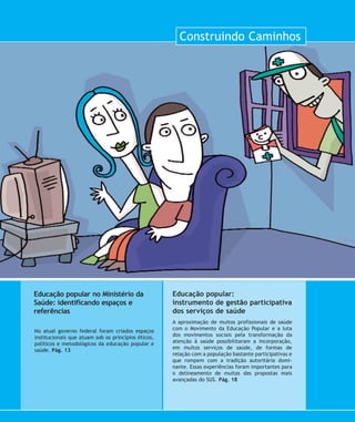 Construindo Caminhos
A aproximação de muitos profissionais de saúde
com o Movimento da Educação Popular e a luta
dos movimentos sociais pela transformação da
atenção à saúde possibilitaram a incorporação,
em muitos serviços de saúde, de formas de
relação com a população bastante participativas e
que rompem com a tradição autoritária domi-
nante. Essas experiências foram importantes para
o delineamento de muitas das propostas mais
avançadas do SUS. Pág. 18
Educação popular:
instrumento de gestão participativa
dos serviços de saúde
No atual governo federal foram criados espaços
institucionais que atuam sob os princípios éticos,
políticos e metodológicos da educação popular e
saúde. Pág. 13
Educação popular no Ministério da
Saúde: identificando espaços e
referências
11-aberturamod:11-aberturamod.qxd 7/11/2007 13:55 Page 1
 