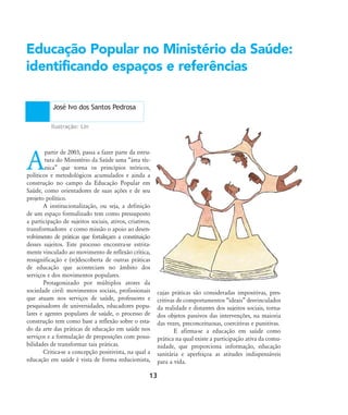 Educação Popular no Ministério da Saúde:
identificando espaços e referências
A
partir de 2003, passa a fazer parte da estru-
tura do Ministério da Saúde uma „área téc-
nica‰ que torna os princípios teóricos,
políticos e metodológicos acumulados e ainda a
construção no campo da Educação Popular em
Saúde, como orientadores de suas ações e de seu
projeto político.
A institucionalização, ou seja, a definição
de um espaço formalizado tem como pressuposto
a participação de sujeitos sociais, ativos, criativos,
transformadores e como missão o apoio ao desen-
volvimento de práticas que fortaleçam a constituição
desses sujeitos. Este processo encontra-se estrita-
mente vinculado ao movimento de reflexão crítica,
ressignificação e (re)descoberta de outras práticas
de educação que aconteciam no âmbito dos
serviços e dos movimentos populares.
Protagonizado por múltiplos atores da
sociedade civil: movimentos sociais, profissionais
que atuam nos serviços de saúde, professores e
pesquisadores de universidades, educadores popu-
lares e agentes populares de saúde, o processo de
construção tem como base a reflexão sobre o esta-
do da arte das práticas de educação em saúde nos
serviços e a formulação de proposições com possi-
bilidades de transformar tais práticas.
Critica-se a concepção positivista, na qual a
educação em saúde é vista de forma reducionista,
cujas práticas são consideradas impositivas, pres-
critivas de comportamentos „ideais‰ desvinculados
da realidade e distantes dos sujeitos sociais, torna-
dos objetos passivos das intervenções, na maioria
das vezes, preconceituosas, coercitivas e punitivas.
E afirma-se a educação em saúde como
prática na qual existe a participação ativa da comu-
nidade, que proporciona informação, educação
sanitária e aperfeiçoa as atitudes indispensáveis
para a vida.
José Ivo dos Santos Pedrosa
Ilustração: Lin
13
13-17-coordenacao:13-17-coordenacao.qxd 7/11/2007 18:00 Page 1
 