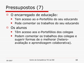 Pressupostos (7) O encarregado de educação: Tem acesso ao e-Portefólio do seu educando Pode comentar os trabalhos do seu educando Os alunos Têm acesso aos e-Portefólios dos colegas Podem comentar os trabalhos dos colegas e sugerir formas de o melhorar (hetero-avaliação e aprendizagem colaborativa). 