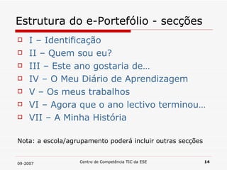 Estrutura do e-Portefólio - secções I – Identificação II – Quem sou eu? III – Este ano gostaria de… IV – O Meu Diário de Aprendizagem V – Os meus trabalhos  VI – Agora que o ano lectivo terminou… VII – A Minha História Nota: a escola/agrupamento poderá incluir outras secções 